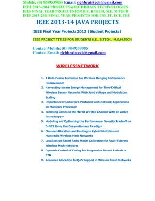 Mobile: (0) 9849539085 Email: richbraintech@gmail.com
IEEE 2013-2014 PROJECTS@RICHBRAIN TECHNOLOGIES
IEEE FINAL YEAR PROJECTS FOR B.E, B.TECH, M.E, M.TECH
IEEE 2013-2014 FINAL YEAR PROJECTS FOR CSE, IT, ECE, EEE
IEEE 2013-14 JAVA PROJECTS
IEEE Final Year Projects 2013 |Student Projects|
IEEE PROJECT TITLES FOR STUDENTS B.E., B.TECH., M.E,M.TECH
Contact Mobile: (0) 9849539085
Contact Email: richbraintech@gmail.com
WIRELESSNETWORK
1. A Data Fusion Technique for Wireless Ranging Performance
Improvement
2. Harvesting-Aware Energy Management for Time-Critical
Wireless Sensor Networks With Joint Voltage and Modulation
Scaling
3. Importance of Coherence Protocols with Network Applications
on Multicore Processors
4. Jamming Games in the MIMO Wiretap Channel With an Active
Eavesdropper
5. Modeling and Optimizing the Performance- Security Tradeoff on
D-NCS Using the Coevolutionary Paradigm
6. Channel Allocation and Routing in Hybrid Multichannel
Multiradio Wireless Mesh Networks
7. Localization-Based Radio Model Calibration for Fault-Tolerant
Wireless Mesh Networks
8. Dynamic Control of Coding for Progressive Packet Arrivals in
DTN
9. Resource Allocation for QoS Support in Wireless Mesh Networks
 