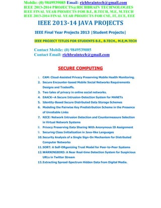 Mobile: (0) 9849539085 Email: richbraintech@gmail.com
IEEE 2013-2014 PROJECTS@RICHBRAIN TECHNOLOGIES
IEEE FINAL YEAR PROJECTS FOR B.E, B.TECH, M.E, M.TECH
IEEE 2013-2014 FINAL YEAR PROJECTS FOR CSE, IT, ECE, EEE
IEEE 2013-14 JAVA PROJECTS
IEEE Final Year Projects 2013 |Student Projects|
IEEE PROJECT TITLES FOR STUDENTS B.E., B.TECH., M.E,M.TECH
Contact Mobile: (0) 9849539085
Contact Email: richbraintech@gmail.com
SECURE COMPUTING
1. CAM: Cloud-Assisted Privacy Preserving Mobile Health Monitoring.
2. Secure Encounter-based Mobile Social Networks Requirements
Designs and Tradeoffs.
3. Two tales of privacy in online social networks.
4. EAACK—A Secure Intrusion-Detection System for MANETs
5. Identity-Based Secure Distributed Data Storage Schemes
6. Modeling the Pairwise Key Predistribution Scheme in the Presence
of Unreliable Links
7. NICE: Network Intrusion Detection and Countermeasure Selection
in Virtual Network Systems
8. Privacy Preserving Data Sharing With Anonymous ID Assignment
9. Securing Class Initialization in Java-like Languages
10.Security Analysis of a Single Sign-On Mechanism for Distributed
Computer Networks
11.SORT: A Self-ORganizing Trust Model for Peer-to-Peer Systems
12.WARNINGBIRD: A Near Real-time Detection System for Suspicious
URLs in Twitter Stream
13.Extracting Spread-Spectrum Hidden Data from Digital Media.
 