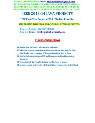 Mobile: (0) 9849539085 Email: richbraintech@gmail.com
IEEE 2013-2014 PROJECTS@RICHBRAIN TECHNOLOGIES
IEEE FINAL YEAR PROJECTS FOR B.E, B.TECH, M.E, M.TECH
IEEE 2013-2014 FINAL YEAR PROJECTS FOR CSE, IT, ECE, EEE
IEEE 2013-14 JAVA PROJECTS
IEEE Final Year Projects 2013 |Student Projects|
IEEE PROJECT TITLES FOR STUDENTS B.E., B.TECH., M.E,M.TECH.
Contact Mobile: (0) 9849539085
Contact Email: richbraintech@gmail.com
CLOUD COMPUTING
46.Spatial Query Integrity with Voronoi Neighbors
47.A Privacy Leakage Upper Bound Constraint-Based Approach for Cost-
Effective Privacy Preserving of Intermediate Data Sets in Cloud
48.On the Optimal Allocation of Virtual Resources in Cloud Computing
Networks
49.Dynamic Audit Services for Outsourced Storages in Clouds
50.Secure Logging As a Service—Delegating Log Management to the Cloud
 