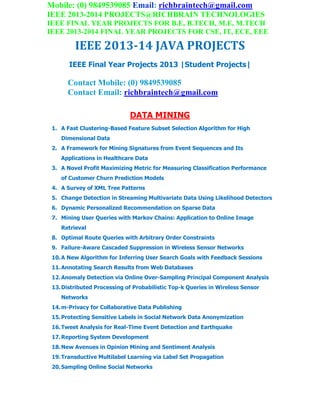 Mobile: (0) 9849539085 Email: richbraintech@gmail.com
IEEE 2013-2014 PROJECTS@RICHBRAIN TECHNOLOGIES
IEEE FINAL YEAR PROJECTS FOR B.E, B.TECH, M.E, M.TECH
IEEE 2013-2014 FINAL YEAR PROJECTS FOR CSE, IT, ECE, EEE
IEEE 2013-14 JAVA PROJECTS
IEEE Final Year Projects 2013 |Student Projects|
Contact Mobile: (0) 9849539085
Contact Email: richbraintech@gmail.com
DATA MINING
1. A Fast Clustering-Based Feature Subset Selection Algorithm for High
Dimensional Data
2. A Framework for Mining Signatures from Event Sequences and Its
Applications in Healthcare Data
3. A Novel Profit Maximizing Metric for Measuring Classification Performance
of Customer Churn Prediction Models
4. A Survey of XML Tree Patterns
5. Change Detection in Streaming Multivariate Data Using Likelihood Detectors
6. Dynamic Personalized Recommendation on Sparse Data
7. Mining User Queries with Markov Chains: Application to Online Image
Retrieval
8. Optimal Route Queries with Arbitrary Order Constraints
9. Failure-Aware Cascaded Suppression in Wireless Sensor Networks
10.A New Algorithm for Inferring User Search Goals with Feedback Sessions
11.Annotating Search Results from Web Databases
12.Anomaly Detection via Online Over-Sampling Principal Component Analysis
13.Distributed Processing of Probabilistic Top-k Queries in Wireless Sensor
Networks
14.m-Privacy for Collaborative Data Publishing
15.Protecting Sensitive Labels in Social Network Data Anonymization
16.Tweet Analysis for Real-Time Event Detection and Earthquake
17.Reporting System Development
18.New Avenues in Opinion Mining and Sentiment Analysis
19.Transductive Multilabel Learning via Label Set Propagation
20.Sampling Online Social Networks
 