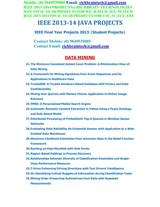 Mobile: (0) 9849539085 Email: richbraintech@gmail.com
IEEE 2013-2014 PROJECTS@RICHBRAIN TECHNOLOGIES
IEEE FINAL YEAR PROJECTS FOR B.E, B.TECH, M.E, M.TECH
IEEE 2013-2014 FINAL YEAR PROJECTS FOR CSE, IT, ECE, EEE
IEEE 2013-14 JAVA PROJECTS
IEEE Final Year Projects 2013 |Student Projects|
Contact Mobile: (0) 9849539085
Contact Email: richbraintech@gmail.com
DATA MINING
21.The Minimum Consistent Subset Cover Problem: A Minimization View of
Data Mining
22.A Framework for Mining Signatures from Event Sequences and Its
Applications in Healthcare Data
23.TrustedDB: A Trusted Hardware Based Database with Privacy and Data
Confidentiality
24.Mining User Queries with Markov Chains: Application to Online Image
Retrieval
25.PMSE: A Personalized Mobile Search Engine
26.Automatic Semantic Content Extraction in Videos Using a Fuzzy Ontology
and Rule-Based Model
27.Distributed Processing of Probabilistic Top-k Queries in Wireless Sensor
Networks
28.Evaluating Data Reliability An Evidential Answer with Application to a Web-
Enabled Data Warehouse
29.Maximum Likelihood Estimation from Uncertain Data in the Belief Function
Framework
30.Ranking on Data Manifold with Sink Points
31.Region-Based Foldings in Process Discovery
32.Relationships between Diversity of Classification Ensembles and Single-
Class Performance Measures
33.T-Drive Enhancing Driving Directions with Taxi Drivers’ Intelligence
34.On Identifying Critical Nuggets of Information during Classification Tasks
35.Mining Order-Preserving Submatrices from Data with Repeated
Measurements
 