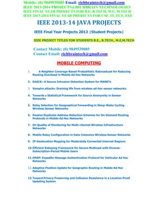 Mobile: (0) 9849539085 Email: richbraintech@gmail.com
IEEE 2013-2014 PROJECTS@RICHBRAIN TECHNOLOGIES
IEEE FINAL YEAR PROJECTS FOR B.E, B.TECH, M.E, M.TECH
IEEE 2013-2014 FINAL YEAR PROJECTS FOR CSE, IT, ECE, EEE
IEEE 2013-14 JAVA PROJECTS
IEEE Final Year Projects 2013 |Student Projects|
IEEE PROJECT TITLES FOR STUDENTS B.E., B.TECH., M.E,M.TECH
Contact Mobile: (0) 9849539085
Contact Email: richbraintech@gmail.com
MOBILE COMPUTING
1. A Neighbor Coverage-Based Probabilistic Rebroadcast for Reducing
Routing Overhead in Mobile Ad Hoc Networks
2. EAACK—A Secure Intrusion-Detection System for MANETs
3. Vampire attacks: Draining life from wireless ad-hoc sensor networks.
4. Towards a Statistical Framework for Source Anonymity in Sensor
Networks
5. Relay Selection for Geographical Forwarding in Sleep-Wake Cycling
Wireless Sensor Networks
6. Passive Duplicate Address-Detection Schemes for On-Demand Routing
Protocols in Mobile Ad Hoc Networks
7. On Quality of Monitoring for Multi-channel Wireless Infrastructure
Networks
8. Mobile Relay Configuration in Data-Intensive Wireless Sensor Networks
9. IP-Geolocation Mapping for Moderately Connected Internet Regions
10.Efficient Rekeying Framework for Secure Multicast with Diverse-
Subscription-Period Mobile Users
11.EMAP: Expedite Message Authentication Protocol for Vehicular Ad Hoc
Networks
12. Adaptive Position Update for Geographic Routing in Mobile Ad Hoc
Networks
13.Toward Privacy Preserving and Collusion Resistance in a Location Proof
Updating System
 