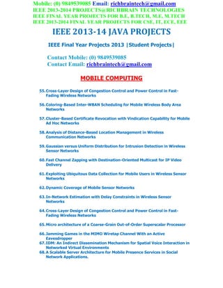 Mobile: (0) 9849539085 Email: richbraintech@gmail.com
IEEE 2013-2014 PROJECTS@RICHBRAIN TECHNOLOGIES
IEEE FINAL YEAR PROJECTS FOR B.E, B.TECH, M.E, M.TECH
IEEE 2013-2014 FINAL YEAR PROJECTS FOR CSE, IT, ECE, EEE
IEEE 2013-14 JAVA PROJECTS
IEEE Final Year Projects 2013 |Student Projects|
Contact Mobile: (0) 9849539085
Contact Email: richbraintech@gmail.com
MOBILE COMPUTING
55.Cross-Layer Design of Congestion Control and Power Control in Fast-
Fading Wireless Networks
56.Coloring-Based Inter-WBAN Scheduling for Mobile Wireless Body Area
Networks
57.Cluster-Based Certificate Revocation with Vindication Capability for Mobile
Ad Hoc Networks
58.Analysis of Distance-Based Location Management in Wireless
Communication Networks
59.Gaussian versus Uniform Distribution for Intrusion Detection in Wireless
Sensor Networks
60.Fast Channel Zapping with Destination-Oriented Multicast for IP Video
Delivery
61.Exploiting Ubiquitous Data Collection for Mobile Users in Wireless Sensor
Networks
62.Dynamic Coverage of Mobile Sensor Networks
63.In-Network Estimation with Delay Constraints in Wireless Sensor
Networks
64.Cross-Layer Design of Congestion Control and Power Control in Fast-
Fading Wireless Networks
65.Micro architecture of a Coarse-Grain Out-of-Order Superscalar Processor
66.Jamming Games in the MIMO Wiretap Channel With an Active
Eavesdropper
67.IDM: An Indirect Dissemination Mechanism for Spatial Voice Interaction in
Networked Virtual Environments
68.A Scalable Server Architecture for Mobile Presence Services in Social
Network Applications.
 