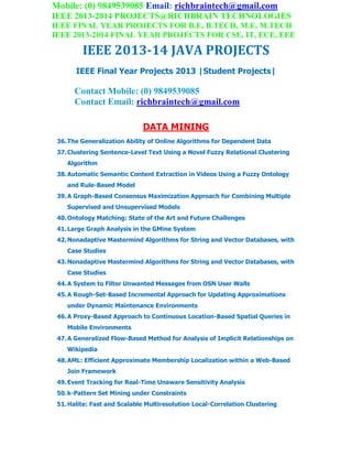 Mobile: (0) 9849539085 Email: richbraintech@gmail.com
IEEE 2013-2014 PROJECTS@RICHBRAIN TECHNOLOGIES
IEEE FINAL YEAR PROJECTS FOR B.E, B.TECH, M.E, M.TECH
IEEE 2013-2014 FINAL YEAR PROJECTS FOR CSE, IT, ECE, EEE
IEEE 2013-14 JAVA PROJECTS
IEEE Final Year Projects 2013 |Student Projects|
Contact Mobile: (0) 9849539085
Contact Email: richbraintech@gmail.com
DATA MINING
36.The Generalization Ability of Online Algorithms for Dependent Data
37.Clustering Sentence-Level Text Using a Novel Fuzzy Relational Clustering
Algorithm
38.Automatic Semantic Content Extraction in Videos Using a Fuzzy Ontology
and Rule-Based Model
39.A Graph-Based Consensus Maximization Approach for Combining Multiple
Supervised and Unsupervised Models
40.Ontology Matching: State of the Art and Future Challenges
41.Large Graph Analysis in the GMine System
42.Nonadaptive Mastermind Algorithms for String and Vector Databases, with
Case Studies
43.Nonadaptive Mastermind Algorithms for String and Vector Databases, with
Case Studies
44.A System to Filter Unwanted Messages from OSN User Walls
45.A Rough-Set-Based Incremental Approach for Updating Approximations
under Dynamic Maintenance Environments
46.A Proxy-Based Approach to Continuous Location-Based Spatial Queries in
Mobile Environments
47.A Generalized Flow-Based Method for Analysis of Implicit Relationships on
Wikipedia
48.AML: Efficient Approximate Membership Localization within a Web-Based
Join Framework
49.Event Tracking for Real-Time Unaware Sensitivity Analysis
50.k-Pattern Set Mining under Constraints
51.Halite: Fast and Scalable Multiresolution Local-Correlation Clustering
 
