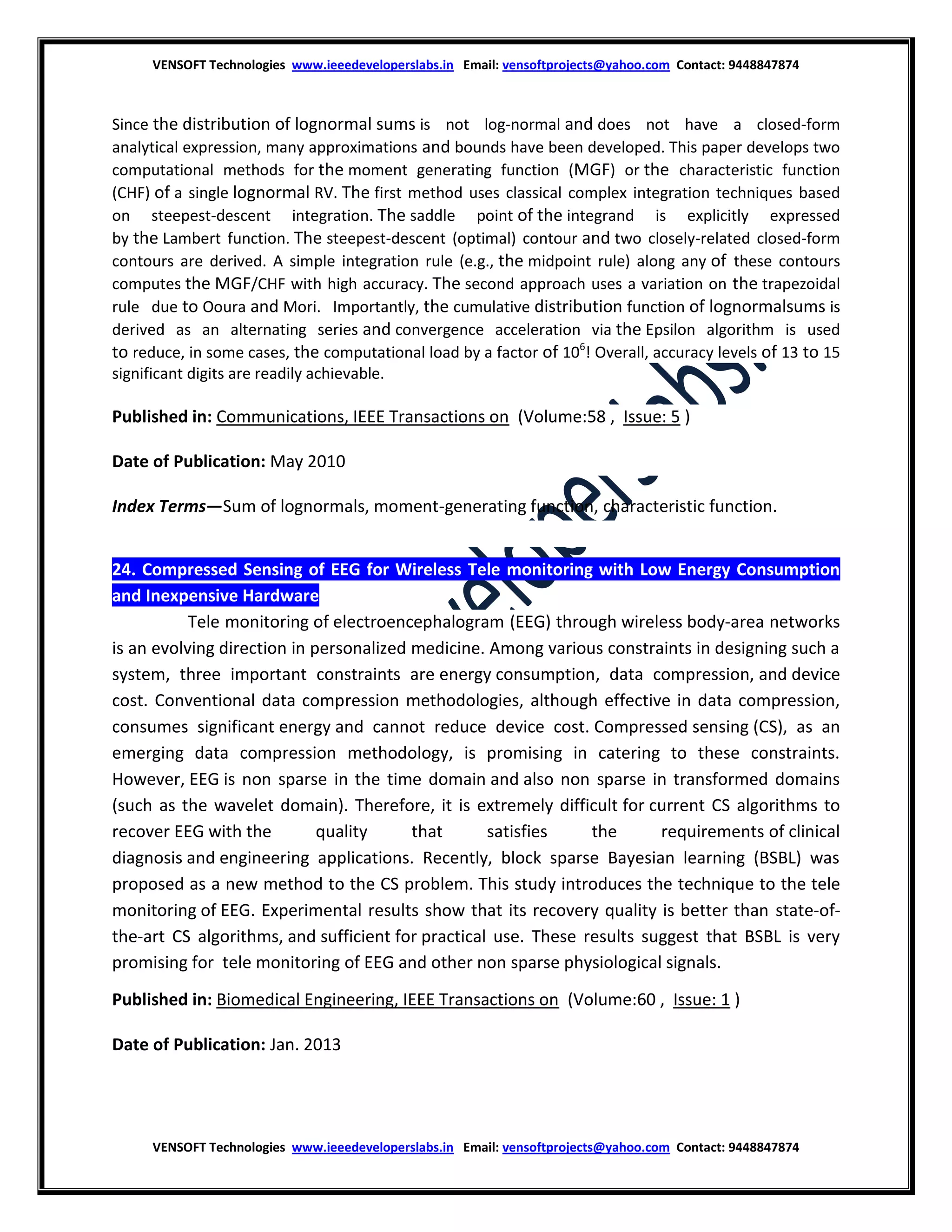 VENSOFT Technologies www.ieeedeveloperslabs.in Email: vensoftprojects@yahoo.com Contact: 9448847874

Since the distribution of lognormal sums is not log-normal and does not have a closed-form
analytical expression, many approximations and bounds have been developed. This paper develops two
computational methods for the moment generating function (MGF) or the characteristic function
(CHF) of a single lognormal RV. The first method uses classical complex integration techniques based
on steepest-descent integration. The saddle point of the integrand is explicitly expressed
by the Lambert function. The steepest-descent (optimal) contour and two closely-related closed-form
contours are derived. A simple integration rule (e.g., the midpoint rule) along any of these contours
computes the MGF/CHF with high accuracy. The second approach uses a variation on the trapezoidal
rule due to Ooura and Mori. Importantly, the cumulative distribution function of lognormalsums is
derived as an alternating series and convergence acceleration via the Epsilon algorithm is used
to reduce, in some cases, the computational load by a factor of 106! Overall, accuracy levels of 13 to 15
significant digits are readily achievable.

Published in: Communications, IEEE Transactions on (Volume:58 , Issue: 5 )
Date of Publication: May 2010
Index Terms—Sum of lognormals, moment-generating function, characteristic function.
24. Compressed Sensing of EEG for Wireless Tele monitoring with Low Energy Consumption
and Inexpensive Hardware
Abstract: Tele monitoring of electroencephalogram (EEG) through wireless body-area networks
is an evolving direction in personalized medicine. Among various constraints in designing such a
system, three important constraints are energy consumption, data compression, and device
cost. Conventional data compression methodologies, although effective in data compression,
consumes significant energy and cannot reduce device cost. Compressed sensing (CS), as an
emerging data compression methodology, is promising in catering to these constraints.
However, EEG is non sparse in the time domain and also non sparse in transformed domains
(such as the wavelet domain). Therefore, it is extremely difficult for current CS algorithms to
recover EEG with the
quality
that
satisfies
the
requirements of clinical
diagnosis and engineering applications. Recently, block sparse Bayesian learning (BSBL) was
proposed as a new method to the CS problem. This study introduces the technique to the tele
monitoring of EEG. Experimental results show that its recovery quality is better than state-ofthe-art CS algorithms, and sufficient for practical use. These results suggest that BSBL is very
promising for tele monitoring of EEG and other non sparse physiological signals.
Published in: Biomedical Engineering, IEEE Transactions on (Volume:60 , Issue: 1 )
Date of Publication: Jan. 2013

VENSOFT Technologies www.ieeedeveloperslabs.in Email: vensoftprojects@yahoo.com Contact: 9448847874

 