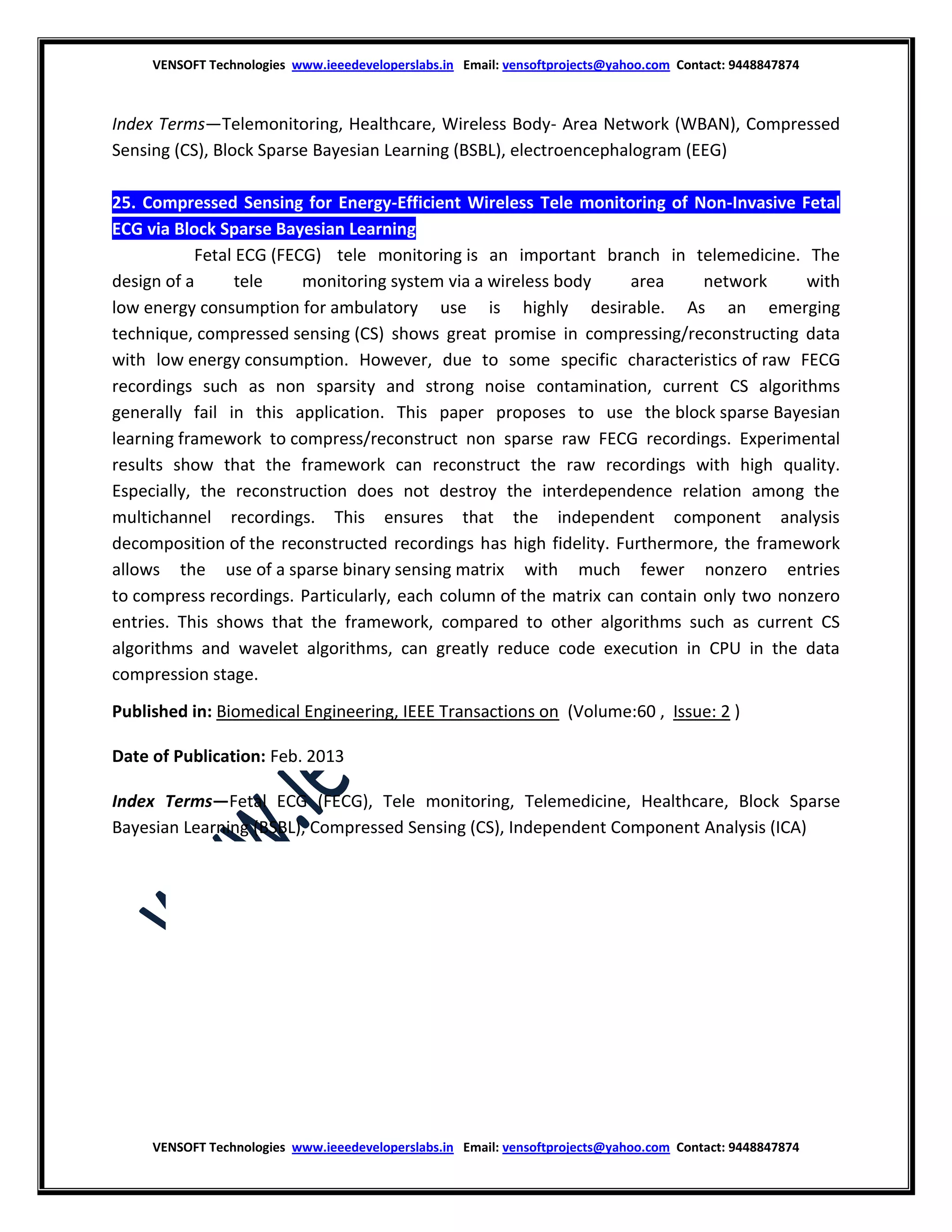 VENSOFT Technologies www.ieeedeveloperslabs.in Email: vensoftprojects@yahoo.com Contact: 9448847874

Index Terms—Telemonitoring, Healthcare, Wireless Body- Area Network (WBAN), Compressed
Sensing (CS), Block Sparse Bayesian Learning (BSBL), electroencephalogram (EEG)
25. Compressed Sensing for Energy-Efficient Wireless Tele monitoring of Non-Invasive Fetal
ECG via Block Sparse Bayesian Learning
Abstract: Fetal ECG (FECG) tele monitoring is an important branch in telemedicine. The
design of a
tele
monitoring system via a wireless body
area
network
with
low energy consumption for ambulatory use is highly desirable. As an emerging
technique, compressed sensing (CS) shows great promise in compressing/reconstructing data
with low energy consumption. However, due to some specific characteristics of raw FECG
recordings such as non sparsity and strong noise contamination, current CS algorithms
generally fail in this application. This paper proposes to use the block sparse Bayesian
learning framework to compress/reconstruct non sparse raw FECG recordings. Experimental
results show that the framework can reconstruct the raw recordings with high quality.
Especially, the reconstruction does not destroy the interdependence relation among the
multichannel recordings. This ensures that the independent component analysis
decomposition of the reconstructed recordings has high fidelity. Furthermore, the framework
allows the use of a sparse binary sensing matrix with much fewer nonzero entries
to compress recordings. Particularly, each column of the matrix can contain only two nonzero
entries. This shows that the framework, compared to other algorithms such as current CS
algorithms and wavelet algorithms, can greatly reduce code execution in CPU in the data
compression stage.
Published in: Biomedical Engineering, IEEE Transactions on (Volume:60 , Issue: 2 )
Date of Publication: Feb. 2013
Index Terms—Fetal ECG (FECG), Tele monitoring, Telemedicine, Healthcare, Block Sparse
Bayesian Learning (BSBL), Compressed Sensing (CS), Independent Component Analysis (ICA)

VENSOFT Technologies www.ieeedeveloperslabs.in Email: vensoftprojects@yahoo.com Contact: 9448847874

 