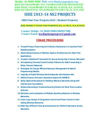 Mobile: (0) 9849539085 Web: www.finalyearprojects.org
IEEE 2013-2014 PROJECTS@ GLOBALSOFTTECHNOLOGIES
IEEE FINAL YEAR PROJECTS FOR B.E, B.TECH, M.E, M.TECH
IEEE 2013-2014 FINAL YEAR PROJECTS FOR CSE, IT, ECE, EEE
IEEE 2013-14 NS2 PROJECTS
IEEE Final Year Projects 2013 |Student Projects|
IEEE PROJECT TITLES FOR STUDENTS B.E., B.TECH., M.E,M.TECH.
Contact Mobile: (0) 9849539085/9849557908
Contact Email: ieeefinalsemprojects@gmail.com
IMAGE PROCESSING
1. Toward Privacy Preserving and Collusion Resistance in a Location Proof
Updating System
2. Model-Based Analysis of Wireless System Architectures for Real-Time
Applications
3. Toward a Statistical Framework for Source Anonymity in Sensor Networks
4. On Exploiting Transient Social Contact Patterns for Data Forwarding in
Delay-Tolerant Networks
5. Strategies for Energy-Efficient Resource Management of Hybrid
Programming Models.
6. Capacity of Hybrid Wireless Mesh Networks with Random APs.
7. EAACK A Secure Intrusion-Detection System for MANETs.
8. Delay-Optimal Broadcast for Multihop Wireless Networks Using Self-
Interference Cancellation.
9. Distance Bounding A Practical Security Solution for Real-Time Location
Systems.
10.Detection and Localization of Multiple Spoofing Attackers in Wireless
Networks.
11.Cross-Layer Design of Congestion Control and Power Control in Fast-
Fading Wireless Networks.
12.Mobi-Sync Efficient Time Synchronization for Mobile Underwater Sensor
Networks.
 