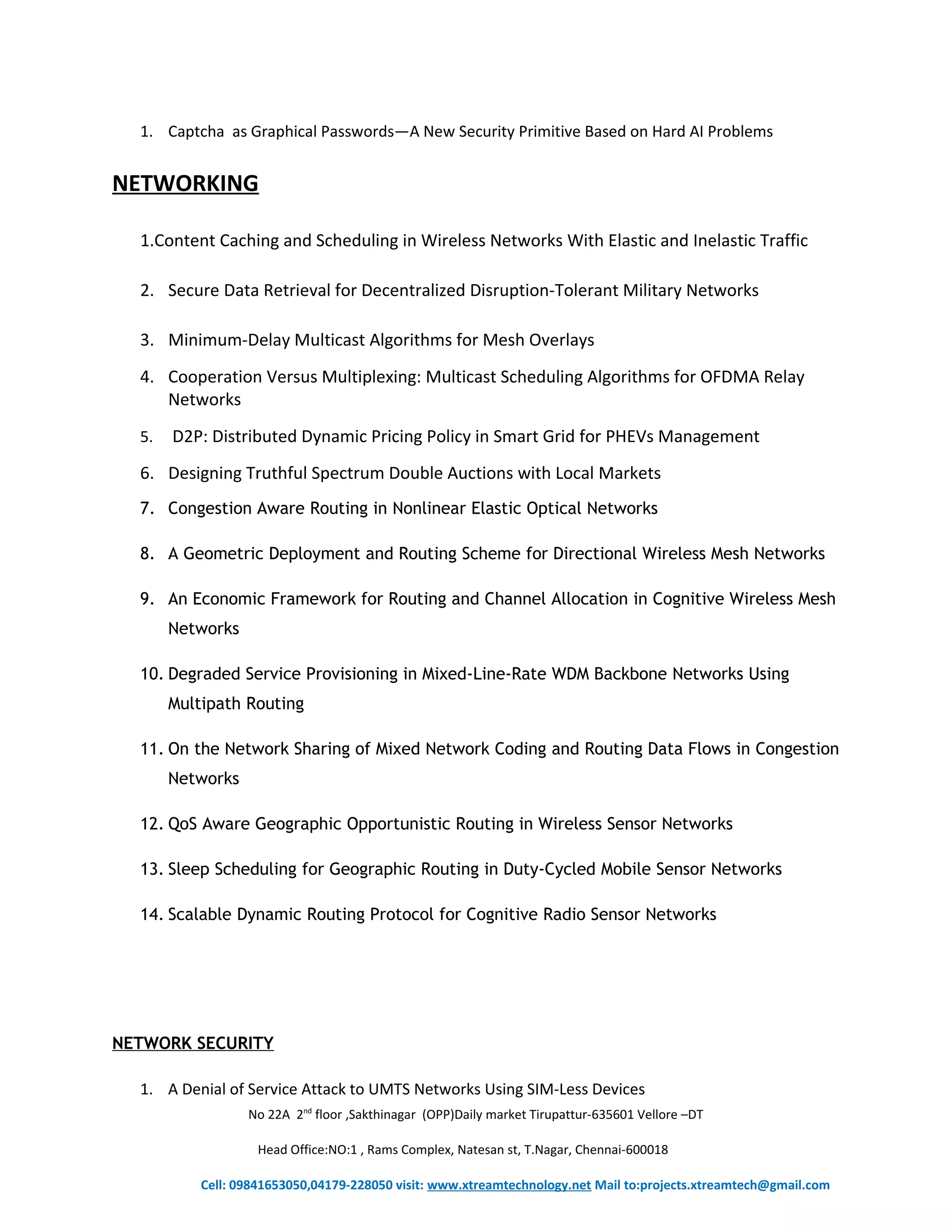 1. Captcha as Graphical Passwords—A New Security Primitive Based on Hard AI Problems 
NETWORKING 
1.Content Caching and Scheduling in Wireless Networks With Elastic and Inelastic Traffic 
2. Secure Data Retrieval for Decentralized Disruption-Tolerant Military Networks 
3. Minimum-Delay Multicast Algorithms for Mesh Overlays 
4. Cooperation Versus Multiplexing: Multicast Scheduling Algorithms for OFDMA Relay 
Networks 
5. D2P: Distributed Dynamic Pricing Policy in Smart Grid for PHEVs Management 
6. Designing Truthful Spectrum Double Auctions with Local Markets 
7. Congestion Aware Routing in Nonlinear Elastic Optical Networks 
8. A Geometric Deployment and Routing Scheme for Directional Wireless Mesh Networks 
9. An Economic Framework for Routing and Channel Allocation in Cognitive Wireless Mesh 
Networks 
10. Degraded Service Provisioning in Mixed-Line-Rate WDM Backbone Networks Using 
Multipath Routing 
11. On the Network Sharing of Mixed Network Coding and Routing Data Flows in Congestion 
Networks 
12. QoS Aware Geographic Opportunistic Routing in Wireless Sensor Networks 
13. Sleep Scheduling for Geographic Routing in Duty-Cycled Mobile Sensor Networks 
14. Scalable Dynamic Routing Protocol for Cognitive Radio Sensor Networks 
NETWORK SECURITY 
1. A Denial of Service Attack to UMTS Networks Using SIM-Less Devices 
No 22A 2nd floor ,Sakthinagar (OPP)Daily market Tirupattur-635601 Vellore –DT 
Head Office:NO:1 , Rams Complex, Natesan st, T.Nagar, Chennai-600018 
Cell: 09841653050,04179-228050 visit: www.xtreamtechnology.net Mail to:projects.xtreamtech@gmail.com 
 