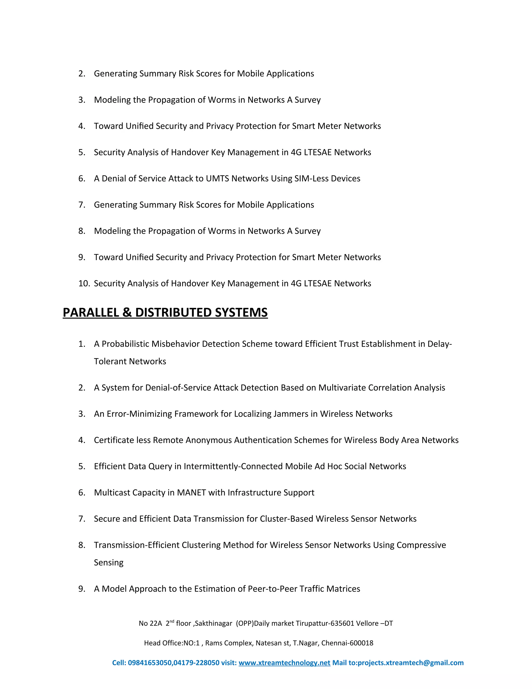 2. Generating Summary Risk Scores for Mobile Applications 
3. Modeling the Propagation of Worms in Networks A Survey 
4. Toward Unified Security and Privacy Protection for Smart Meter Networks 
5. Security Analysis of Handover Key Management in 4G LTESAE Networks 
6. A Denial of Service Attack to UMTS Networks Using SIM-Less Devices 
7. Generating Summary Risk Scores for Mobile Applications 
8. Modeling the Propagation of Worms in Networks A Survey 
9. Toward Unified Security and Privacy Protection for Smart Meter Networks 
10. Security Analysis of Handover Key Management in 4G LTESAE Networks 
PARALLEL & DISTRIBUTED SYSTEMS 
1. A Probabilistic Misbehavior Detection Scheme toward Efficient Trust Establishment in Delay- 
Tolerant Networks 
2. A System for Denial-of-Service Attack Detection Based on Multivariate Correlation Analysis 
3. An Error-Minimizing Framework for Localizing Jammers in Wireless Networks 
4. Certificate less Remote Anonymous Authentication Schemes for Wireless Body Area Networks 
5. Efficient Data Query in Intermittently-Connected Mobile Ad Hoc Social Networks 
6. Multicast Capacity in MANET with Infrastructure Support 
7. Secure and Efficient Data Transmission for Cluster-Based Wireless Sensor Networks 
8. Transmission-Efficient Clustering Method for Wireless Sensor Networks Using Compressive 
Sensing 
9. A Model Approach to the Estimation of Peer-to-Peer Traffic Matrices 
No 22A 2nd floor ,Sakthinagar (OPP)Daily market Tirupattur-635601 Vellore –DT 
Head Office:NO:1 , Rams Complex, Natesan st, T.Nagar, Chennai-600018 
Cell: 09841653050,04179-228050 visit: www.xtreamtechnology.net Mail to:projects.xtreamtech@gmail.com 
 
