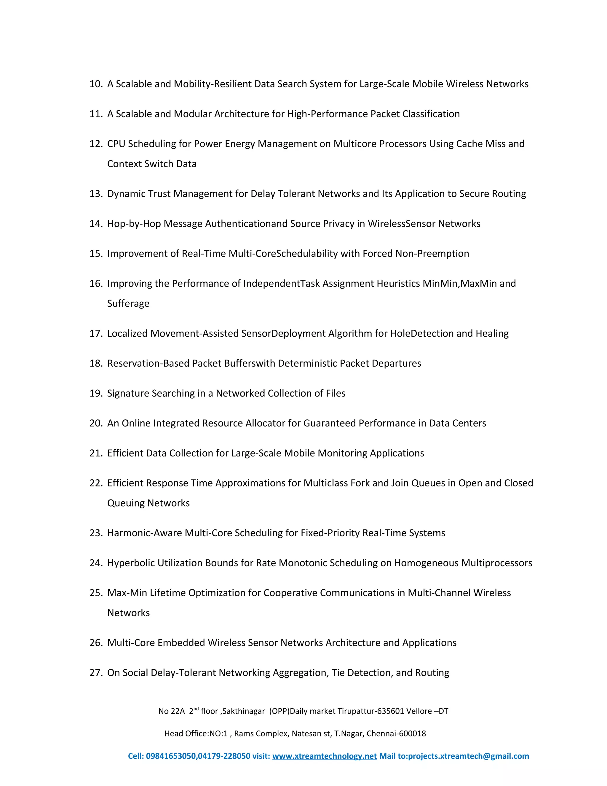 10. A Scalable and Mobility-Resilient Data Search System for Large-Scale Mobile Wireless Networks 
11. A Scalable and Modular Architecture for High-Performance Packet Classification 
12. CPU Scheduling for Power Energy Management on Multicore Processors Using Cache Miss and 
Context Switch Data 
13. Dynamic Trust Management for Delay Tolerant Networks and Its Application to Secure Routing 
14. Hop-by-Hop Message Authenticationand Source Privacy in WirelessSensor Networks 
15. Improvement of Real-Time Multi-CoreSchedulability with Forced Non-Preemption 
16. Improving the Performance of IndependentTask Assignment Heuristics MinMin,MaxMin and 
Sufferage 
17. Localized Movement-Assisted SensorDeployment Algorithm for HoleDetection and Healing 
18. Reservation-Based Packet Bufferswith Deterministic Packet Departures 
19. Signature Searching in a Networked Collection of Files 
20. An Online Integrated Resource Allocator for Guaranteed Performance in Data Centers 
21. Efficient Data Collection for Large-Scale Mobile Monitoring Applications 
22. Efficient Response Time Approximations for Multiclass Fork and Join Queues in Open and Closed 
Queuing Networks 
23. Harmonic-Aware Multi-Core Scheduling for Fixed-Priority Real-Time Systems 
24. Hyperbolic Utilization Bounds for Rate Monotonic Scheduling on Homogeneous Multiprocessors 
25. Max-Min Lifetime Optimization for Cooperative Communications in Multi-Channel Wireless 
Networks 
26. Multi-Core Embedded Wireless Sensor Networks Architecture and Applications 
27. On Social Delay-Tolerant Networking Aggregation, Tie Detection, and Routing 
No 22A 2nd floor ,Sakthinagar (OPP)Daily market Tirupattur-635601 Vellore –DT 
Head Office:NO:1 , Rams Complex, Natesan st, T.Nagar, Chennai-600018 
Cell: 09841653050,04179-228050 visit: www.xtreamtechnology.net Mail to:projects.xtreamtech@gmail.com 
 