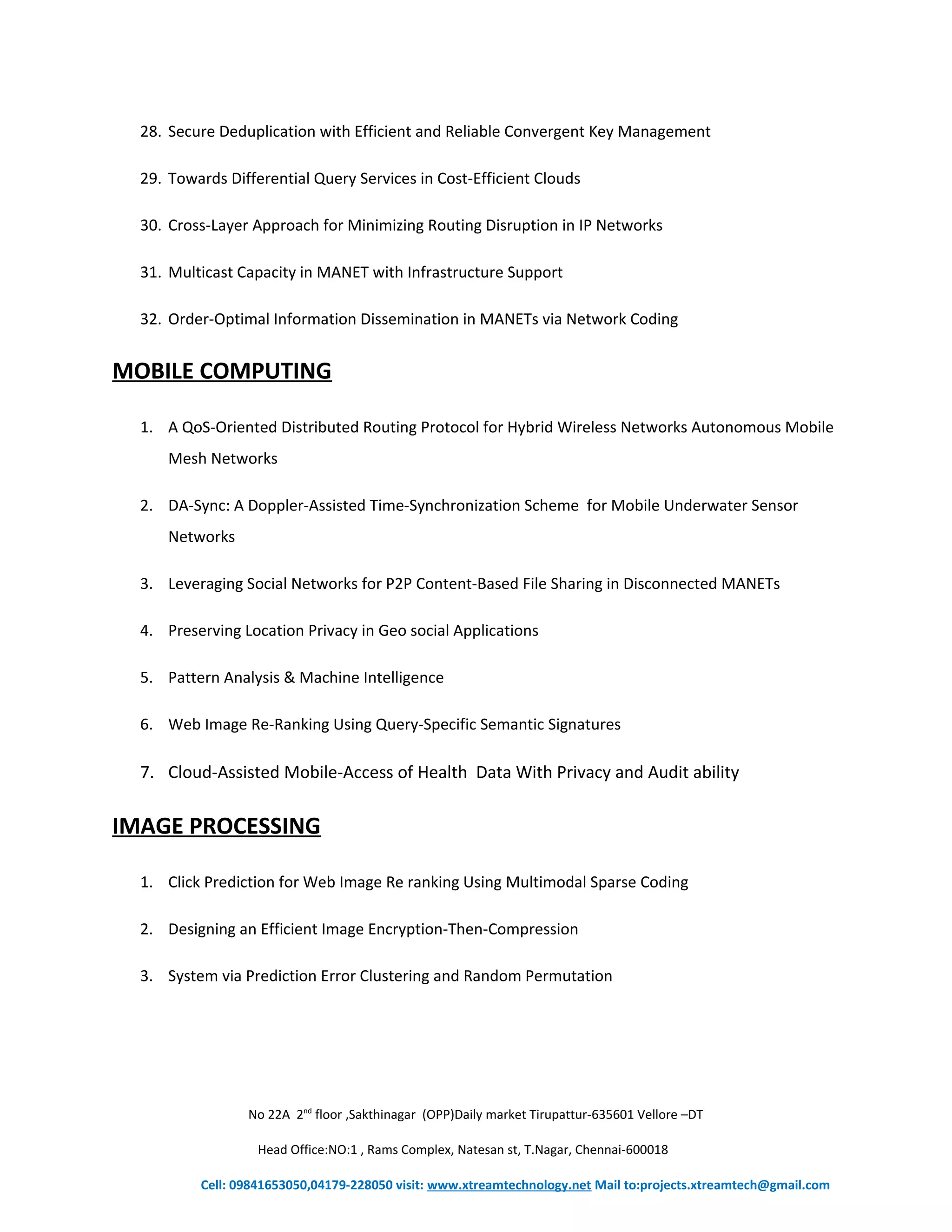 28. Secure Deduplication with Efficient and Reliable Convergent Key Management 
29. Towards Differential Query Services in Cost-Efficient Clouds 
30. Cross-Layer Approach for Minimizing Routing Disruption in IP Networks 
31. Multicast Capacity in MANET with Infrastructure Support 
32. Order-Optimal Information Dissemination in MANETs via Network Coding 
MOBILE COMPUTING 
1. A QoS-Oriented Distributed Routing Protocol for Hybrid Wireless Networks Autonomous Mobile 
Mesh Networks 
2. DA-Sync: A Doppler-Assisted Time-Synchronization Scheme for Mobile Underwater Sensor 
Networks 
3. Leveraging Social Networks for P2P Content-Based File Sharing in Disconnected MANETs 
4. Preserving Location Privacy in Geo social Applications 
5. Pattern Analysis & Machine Intelligence 
6. Web Image Re-Ranking Using Query-Specific Semantic Signatures 
7. Cloud-Assisted Mobile-Access of Health Data With Privacy and Audit ability 
IMAGE PROCESSING 
1. Click Prediction for Web Image Re ranking Using Multimodal Sparse Coding 
2. Designing an Efficient Image Encryption-Then-Compression 
3. System via Prediction Error Clustering and Random Permutation 
No 22A 2nd floor ,Sakthinagar (OPP)Daily market Tirupattur-635601 Vellore –DT 
Head Office:NO:1 , Rams Complex, Natesan st, T.Nagar, Chennai-600018 
Cell: 09841653050,04179-228050 visit: www.xtreamtechnology.net Mail to:projects.xtreamtech@gmail.com 
 