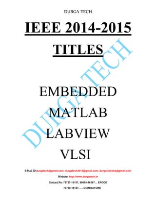 DURGA TECH 
IEEE 2014-2015 
TITLES 
EMBEDDED 
MATLAB 
LABVIEW 
VLSI 
E-Mail ID:durgatech@gmail.com, durgatech2013@gmail.com, durgatechcbe@gmail.com 
Website: http://www.durgatech.in 
Contact No: 73737-16107, 99655-16107… ERODE 
73730-16107……COIMBATORE 
 