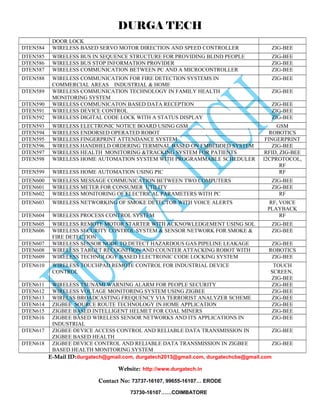 DURGA TECH 
DOOR LOCK 
DTEN584 WIRELESS BASED SERVO MOTOR DIRECTION AND SPEED CONTROLLER ZIG-BEE 
DTEN585 WIRELESS BUS IN SEQUENCE STRUCTURE FOR PROVIDING BLIND PEOPLE ZIG-BEE 
DTEN586 WIRELESS BUS STOP INFORMATION PROVIDER ZIG-BEE 
DTEN587 WIRELESS COMMUNICATION BETWEEN PC AND A MICROCONTROLLER ZIG-BEE 
DTEN588 WIRELESS COMMUNICATION FOR FIRE DETECTION SYSTEMS IN 
COMMERCIAL AREAS INDUSTRIAL & HOME 
ZIG-BEE 
DTEN589 WIRELESS COMMUNICATION TECHNOLOGY IN FAMILY HEALTH 
MONITORING SYSTEM 
ZIG-BEE 
DTEN590 WIRELESS COMMUNICATON BASED DATA RECEPTION ZIG-BEE 
DTEN591 WIRELESS DEVICE CONTROL ZIG-BEE 
DTEN592 WIRELESS DIGITAL CODE LOCK WITH A STATUS DISPLAY ZIG-BEE 
DTEN593 WIRELESS ELECTRONIC NOTICE BOARD USING GSM GSM 
DTEN594 WIRELESS ENDORSED OPERATED ROBOT ROBOTICS 
DTEN595 WIRELESS FINGERPRINT ATTENDANCE SYSTEM FINGERPRINT 
DTEN596 WIRELESS HANDHELD ORDERING TERMINAL BASED ON EMBEDDED SYSTEM ZIG-BEE 
DTEN597 WIRELESS HEALTH MONITORING &TRACKING SYSTEM FOR PATIENTS RFID, ZIG-BEE 
DTEN598 WIRELESS HOME AUTOMATION SYSTEM WITH PROGRAMMABLE SCHEDULER I2CPROTOCOL, 
RF 
DTEN599 WIRELESS HOME AUTOMATION USING PIC RF 
DTEN600 WIRELESS MESSAGE COMMUNICATION BETWEEN TWO COMPUTERS ZIG-BEE 
DTEN601 WIRELESS METER FOR CONSUMER UTILITY ZIG-BEE 
DTEN602 WIRELESS MONITORING OF ELECTRICAL PARAMETERS WITH PC RF 
DTEN603 WIRELESS NETWORKING OF SMOKE DETECTOR WITH VOICE ALERTS RF, VOICE 
PLAYBACK 
DTEN604 WIRELESS PROCESS CONTROL SYSTEM RF 
DTEN605 WIRELESS REMOTE MOTOR STARTER WITH ACKNOWLEDGEMENT USING SOL ZIG-BEE 
DTEN606 WIRELESS SECURITY CONTROL SYSTEM & SENSOR NETWORK FOR SMOKE & 
FIRE DETECTION 
ZIG-BEE 
DTEN607 WIRELESS SENSOR NODE TO DETECT HAZARDOUS GAS PIPELINE LEAKAGE ZIG-BEE 
DTEN608 WIRELESS TARGET RECOGNITION AND COUNTER ATTACKING ROBOT WITH ROBOTICS 
DTEN609 WIRELESS TECHNOLOGY BASED ELECTRONIC CODE LOCKING SYSTEM ZIG-BEE 
DTEN610 WIRELESS TOUCHPAD REMOTE CONTROL FOR INDUSTRIAL DEVICE 
CONTROL 
TOUCH 
SCREEN, 
ZIG-BEE 
DTEN611 WIRELESS TSUNAMI WARNING ALARM FOR PEOPLE SECURITY ZIG-BEE 
DTEN612 WIRELESS VOLTAGE MONITORING SYSTEM USING ZIGBEE ZIG-BEE 
DTEN613 WIRELSS BROADCASTING FREQUENCY VIA TERRORIST ANALYZER SCHEME ZIG-BEE 
DTEN614 ZIGBEE SOURCE ROUTE TECHNOLOGY IN HOME APPLICATION ZIG-BEE 
DTEN615 ZIGBEE BASED INTELLIGENT HELMET FOR COAL MINERS ZIG-BEE 
DTEN616 ZIGBEE BASED WIRELESS SENSOR NETWORKS AND ITS APPLICATIONS IN 
INDUSTRIAL 
ZIG-BEE 
DTEN617 ZIGBEE DEVICE ACCESS CONTROL AND RELIABLE DATA TRANSMISSION IN 
ZIGBEE BASED HEALTH 
ZIG-BEE 
DTEN618 ZIGBEE DEVICE CONTROL AND RELIABLE DATA TRANSMISSION IN ZIGBEE 
BASED HEALTH MONITORING SYSTEM 
ZIG-BEE 
E-Mail ID:durgatech@gmail.com, durgatech2013@gmail.com, durgatechcbe@gmail.com 
Website: http://www.durgatech.in 
Contact No: 73737-16107, 99655-16107… ERODE 
73730-16107……COIMBATORE 
 
