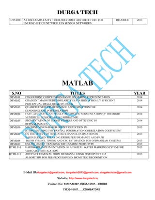 DURGA TECH 
DTVL013 A LOW-COMPLEXITY TURBO DECODER ARCHITECTURE FOR 
ENERGY-EFFICIENT WIRELESS SENSOR NETWORKS 
DECODER 2013 
MATLAB 
S.NO TITLES YEAR 
DTML01 FINGERPRINT COMPRESSION BASED ON SPARSE REPRESENTATION 2014 
DTML02 GRADIENT MAGNITUDE SIMILARITY DEVIATION: A HIGHLY EFFICIENT 
PERCEPTUAL IMAGE QUALITY INDEX 
2014 
DTML03 QUADTREE STRUCTURED IMAGE APPROXIMATION FOR 
DENOISING AND INTERPOLATION 
2014 
DTML04 FAST, ACCURATE, AND FULLY AUTOMATIC SEGMENTATION OF THE RIGHT 
VENTRICLE IN SHORT-AXIS CARDIAC MRI 
2014 
DTML05 SEGMENTATION OF BLOOD VESSELS AND OPTIC DISC IN 
RETINAL IMAGES 
2014 
DTML06 MACHINE VISION-BASED DEFECT DETECTION IN 
IC IMAGES USING THE PARTIAL INFORMATION CORRELATION COEFFICIENT 
2013 
DTML07 ON THE EFFECT OF OUTDATED CHANNEL ESTIMATION IN 
VARIABLE GAIN RELAYING:ERROR PERFORMANCE AND PAPR 
2013 
DTML08 BLIND SYMBOL TIMING AND CFO ESTIMATION FOR OFDM/OQAM SYSTEMS 2013 
DTML09 ONLINE OBJECT TRACKING WITH SPARSE PROTOTYPE 2013 
DTML010 HARDWARE IMPLEMENTATION OF A DIGITAL WATER MARKING SYSTEM FOR 
VIDEO AUTHENTICATION 
2013 
DTML011 ARTIFACT REMOVAL FROM BIOSIGNAL USING FIXED POINT ICA 
ALGORITHM FOR PRE-PROCESSING IN BIOMETRIC RECOGNITION 
2013 
E-Mail ID:durgatech@gmail.com, durgatech2013@gmail.com, durgatechcbe@gmail.com 
Website: http://www.durgatech.in 
Contact No: 73737-16107, 99655-16107… ERODE 
73730-16107……COIMBATORE 
