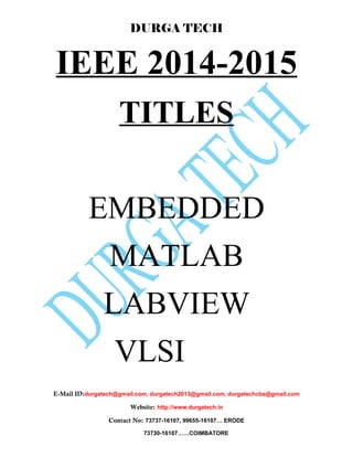 DURGA TECH 
IEEE 2014-2015 
TITLES 
EMBEDDED 
MATLAB 
LABVIEW 
VLSI 
E-Mail ID:durgatech@gmail.com, durgatech2013@gmail.com, durgatechcbe@gmail.com 
Website: http://www.durgatech.in 
Contact No: 73737-16107, 99655-16107… ERODE 
73730-16107……COIMBATORE 
 