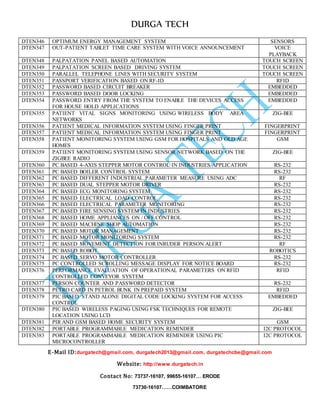 DURGA TECH 
DTEN346 OPT IMUM ENERGY MANAGEMENT SYSTEM SENSORS 
DTEN347 OU T-PATIENT TABLET TIME CARE SYSTEM WITH VOICE ANNOUNCEMENT VOICE 
E-Mail ID:durgatech@gmail.com, durgatech2013@gmail.com, durgatechcbe@gmail.com 
Website: http://www.durgatech.in 
Contact No: 73737-16107, 99655-16107… ERODE 
73730-16107……COIMBATORE 
PLAYBACK 
DTEN348 PAL PATATION PANEL BASED AUTOMATION TOUCH SCREEN 
DTEN349 PAL PATATION SCREEN BASED DRIVING SYSTEM TOUCH SCREEN 
DTEN350 PAR ALLEL TELEPHONE LINES WITH SECURITY SYSTEM TOUCH SCREEN 
DTEN351 PAS SPORT VERIFICATION BASED ON RF-ID RFID 
DTEN352 PAS SWORD BASED CIRCUIT BREAKER EMBEDDED 
DTEN353 PAS SWORD BASED DOOR LOCKING EMBEDDED 
DTEN354 PAS SWORD ENTRY FROM THE SYSTEM TO ENABLE THE DEVICES ACCESS 
FOR HOUSE HOLD APPLICATIONS 
EMBEDDED 
DTEN355 PAT IENT VITAL SIGNS MONITORING USING WIRELESS BODY AREA 
NETWORKS 
ZIG-BEE 
DTEN356 PAT IENT MEDICAL INFORMATION SYSTEM USING FINGER PRINT FINGERPRINT 
DTEN357 PAT IENT MEDICAL INFORMATION SYSTEM USING FINGER PRINT FINGERPRINT 
DTEN358 PAT IENT MONITORING SYSTEM USING GSM FOR HOSPITALS AND OLD AGE 
HOMES 
GSM 
DTEN359 PAT IENT MONITORING SYSTEM USING SENSOR NETWORK BASED ON THE 
ZIGBEE RADIO 
ZIG-BEE 
DTEN360 PC BASED 4-AXIS STEPPER MOTOR CONTROL IN INDUSTRIES APPLICATION RS-232 
DTEN361 PC BASED BOILER CONTROL SYSTEM RS-232 
DTEN362 PC BASED DIFFERENT INDUSTRIAL PARAMETER MEASURE USING ADC RF 
DTEN363 PC BASED DUAL STEPPER MOTOR DRIVER RS-232 
DTEN364 PC BASED ECG MONITORING SYSTEM RS-232 
DTEN365 PC BASED ELECTRICAL LOAD CONTROL RS-232 
DTEN366 PC BASED ELECTRICAL PARAMETER MONITORING RS-232 
DTEN367 PC BASED FIRE SENSING SYSTEM IN INDUSTRIES RS-232 
DTEN368 PC BASED HOME APPLIANCES ON / OFF CONTROL RS-232 
DTEN369 PC BASED MACHINE SHOP AUTOMATION RS-232 
DTEN370 PC BASED MOTOR MANAGEMENT RS-232 
DTEN371 PC BASED MOTOR MONITORING SYSTEM RS-232 
DTEN372 PC BASED MOVEMENT DETECTION FOR INRUDER PERSON ALERT RF 
DTEN373 PC BASED ROBOT ROBOTICS 
DTEN374 PC BASED SERVO MOTOR CONTROLLER RS-232 
DTEN375 PC CONTROLLED SCROLLING MESSAGE DISPLAY FOR NOTICE BOARD RS-232 
DTEN376 PER FORMANCE EVALUATION OF OPERATIONAL PARAMETERS ON RFID 
CONTROLLED CONVEYOR SYSTEM 
RFID 
DTEN377 PER SON COUNTER AND PASSWORD DETECTOR RS-232 
DTEN378 PET RO CARD IN PETROL BUNK IN PREPAID SYSTEM RFID 
DTEN379 PIC BASED STAND ALONE DIGITAL CODE LOCKING SYSTEM FOR ACCESS 
CONTROL 
EMBEDDED 
DTEN380 PIC BASED WIRELESS PAGING USING FSK TECHNIQUES FOR REMOTE 
LOCATION USING LCD 
ZIG-BEE 
DTEN381 PIR AND GSM BASED HOME SECURITY SYSTEM GSM 
DTEN382 POR TABLE PROGRAMMABLE MEDICATION REMINDER I2C PROTOCOL 
DTEN383 POR TABLE PROGRAMMABLE MEDICATION REMINDER USING PIC 
MICROCONTROLLER 
I2C PROTOCOL 
 