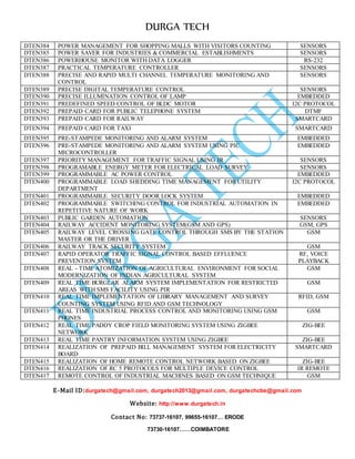 DURGA TECH 
DTEN384 POW ER MANAGEMENT FOR SHOPPING MALLS WITH VISITORS COUNTING SENSORS 
DTEN385 POW ER SAVER FOR INDUSTRIES & COMMERCIAL ESTABLISHMENTS SENSORS 
DTEN386 POW ERHOUSE MONITOR WITH DATA LOGGER RS-232 
DTEN387 PRA CTICAL TEMPERATURE CONTROLLER SENSORS 
DTEN388 PRE CISE AND RAPID MULTI CHANNEL TEMPERATURE MONITORING AND 
E-Mail ID:durgatech@gmail.com, durgatech2013@gmail.com, durgatechcbe@gmail.com 
Website: http://www.durgatech.in 
Contact No: 73737-16107, 99655-16107… ERODE 
73730-16107……COIMBATORE 
CONTROL 
SENSORS 
DTEN389 PRE CISE DIGITAL TEMPERATURE CONTROL SENSORS 
DTEN390 PRE CISE ILLUMINATION CONTROL OF LAMP EMBEDDED 
DTEN391 PRE DEFINED SPEED CONTROL OF BLDC MOTOR I2C PROTOCOL 
DTEN392 PRE PAID CARD FOR PUBLIC TELEPHONE SYSTEM DTMF 
DTEN393 PRE PAID CARD FOR RAILWAY SMARTCARD 
DTEN394 PRE PAID CARD FOR TAXI SMARTCARD 
DTEN395 PRE -STAMPEDE MONITORING AND ALARM SYSTEM EMBEDDED 
DTEN396 PRE -STAMPEDE MONITORING AND ALARM SYSTEM USING PIC 
MICROCONTROLLER 
EMBEDDED 
DTEN397 PRI ORITY MANAGEMENT FOR TRAFFIC SIGNAL USING IR SENSORS 
DTEN398 PRO GRAMABLE ENERGY METER FOR ELECTRICAL LOAD SURVEY SENSORS 
DTEN399 PRO GRAMMABLE AC POWER CONTROL EMBEDDED 
DTEN400 PRO GRAMMABLE LOAD SHEDDING TIME MANAGEMENT FOR UTILITY 
DEPARTMENT 
I2C PROTOCOL 
DTEN401 PRO GRAMMABLE SECURITY DOOR LOCK SYSTEM EMBEDDED 
DTEN402 PRO GRAMMABLE SWITCHING CONTROL FOR INDUSTRIAL AUTOMATION IN 
REPETITIVE NATURE OF WORK 
EMBEDDED 
DTEN403 PUB LIC GARDEN AUTOMATION SENSORS 
DTEN404 RAI LWAY ACCIDENT MONITORING SYSTEM(GSM AND GPS) GSM, GPS 
DTEN405 RAI LWAY LEVEL CROSSING GATE CONTROL THROUGH SMS BY THE STATION 
MASTER OR THE DRIVER 
GSM 
DTEN406 RAI LWAY TRACK SECURITY SYSTEM GSM 
DTEN407 RAP ID OPERATOR TRAFFIC SIGNAL CONTROL BASED EFFLUENCE 
PREVENTION SYSTEM 
RF, VOICE 
PLAYBACK 
DTEN408 REA L - TIME ATOMIZATION OF AGRICULTURAL ENVIRONMENT FOR SOCIAL 
MODERNIZATION OF INDIAN AGRICULTURAL SYSTEM 
GSM 
DTEN409 REA L TIME BURGLAR ALARM SYSTEM IMPLEMENTATION FOR RESTRICTED 
AREAS WITH SMS FACILITY USING PIR 
GSM 
DTEN410 REA L TIME IMPLEMENTATION OF LIBRARY MANAGEMENT AND SURVEY 
COUNTING SYSTEM USING RFID AND GSM TECHNOLOGY 
RFID, GSM 
DTEN411 REA L TIME INDUSTRIAL PROCESS CONTROL AND MONITORING USING GSM 
PHONES 
GSM 
DTEN412 REA L TIME PADDY CROP FIELD MONITORING SYSTEM USING ZIGBEE 
NETWORK 
ZIG-BEE 
DTEN413 REA L TIME PANTRY INFORMATION SYSTEM USING ZIGBEE ZIG-BEE 
DTEN414 REA LIZATION OF PREPAID BILL MANAGEMENT SYSTEM FOR ELECTRICITY 
BOARD 
SMARTCARD 
DTEN415 REA LIZATION OF HOME REMOTE CONTROL NETWORK BASED ON ZIGBEE ZIG-BEE 
DTEN416 REA LIZATION OF RC 5 PROTOCOLS FOR MULTIPLE DEVICE CONTROL IR REMOTE 
DTEN417 REM OTE CONTROL OF INDUSTRIAL MACHINES BASED ON GSM TECHNIQUE GSM 
 