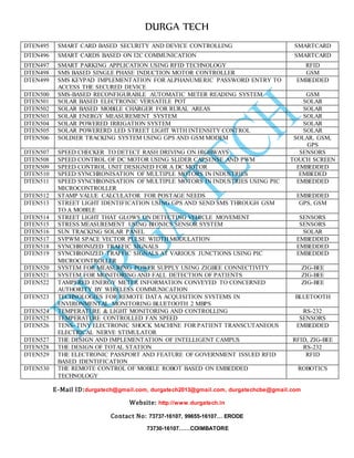 DURGA TECH 
DTEN495 SM ART CARD BASED SECURITY AND DEVICE CONTROLLING SMARTCARD 
DTEN496 SM ART CARDS BASED ON I2C COMMUNICATION SMARTCARD 
DTEN497 SM ART PARKING APPLICATION USING RFID TECHNOLOGY RFID 
DTEN498 SM S BASED SINGLE PHASE INDUCTION MOTOR CONTROLLER GSM 
DTEN499 SM S KEYPAD IMPLEMENTATION FOR ALPHANUMERIC PASSWORD ENTRY TO 
E-Mail ID:durgatech@gmail.com, durgatech2013@gmail.com, durgatechcbe@gmail.com 
Website: http://www.durgatech.in 
Contact No: 73737-16107, 99655-16107… ERODE 
73730-16107……COIMBATORE 
ACCESS THE SECURED DEVICE 
EMBEDDED 
DTEN500 SM S-BASED RECONFIGURABLE AUTOMATIC METER READING SYSTEM GSM 
DTEN501 SOL AR BASED ELECTRONIC VERSATILE POT SOLAR 
DTEN502 SOL AR BASED MOBILE CHARGER FOR RURAL AREAS SOLAR 
DTEN503 SOL AR ENERGY MEASUREMENT SYSTEM SOLAR 
DTEN504 SOL AR POWERED IRRIGATION SYSTEM SOLAR 
DTEN505 SOL AR POWERERD LED STREET LIGHT WITH INTENSITY CONTROL SOLAR 
DTEN506 SOL DIER TRACKING SYSTEM USING GPS AND GSM MODEM SOLAR, GSM, 
GPS 
DTEN507 SPE ED CHECKER TO DETECT RASH DRIVING ON HIGHWAYS SENSORS 
DTEN508 SPE ED CONTROL OF DC MOTOR USING SLIDER CAPSENSE AND PWM TOUCH SCREEN 
DTEN509 SPE ED CONTROL UNIT DESIGNED FOR A DC MOTOR EMBEDDED 
DTEN510 SPE ED SYNCHRONISATION OF MULTIPLE MOTORS IN INDUSTRIES EMBEDED 
DTEN511 SPE ED SYNCHRONISATION OF MULTIPLE MOTORS IN INDUSTRIES USING PIC 
MICROCONTROLLER 
EMBEDDED 
DTEN512 STA MP VALUE CALCULATOR FOR POSTAGE NEEDS EMBEDDED 
DTEN513 STR EET LIGHT IDENTIFICATION USING GPS AND SEND SMS THROUGH GSM 
TO A MOBILE 
GPS, GSM 
DTEN514 STR EET LIGHT THAT GLOWS ON DETECTING VEHICLE MOVEMENT SENSORS 
DTEN515 STR ESS MEASUREMENT USING BIONICS SENSOR SYSTEM SENSORS 
DTEN516 SUN TRACKING SOLAR PANEL SOLAR 
DTEN517 SVP WM SPACE VECTOR PULSE WIDTH MODULATION EMBEDDED 
DTEN518 SYN CHRONIZED TRAFFIC SIGNALS EMBEDDED 
DTEN519 SYN CHRONIZED TRAFFIC SIGNALS AT VARIOUS JUNCTIONS USING PIC 
MICROCONTROLLER 
EMBEDDED 
DTEN520 SYS TEM FOR MEASURING POWER SUPPLY USING ZIGBEE CONNECTIVITY ZIG-BEE 
DTEN521 SYS TEM FOR MONITORING AND FALL DETECTION OF PATIENTS ZIG-BEE 
DTEN522 TAM PERED ENERGY METER INFORMATION CONVEYED TO CONCERNED 
AUTHORITY BY WIRELESS COMMUNICATION 
ZIG-BEE 
DTEN523 TEC HNOLOGIES FOR REMOTE DATA ACQUISITION SYSTEMS IN 
ENVIRONMENTAL MONITORING BLUETOOTH 2 MBPS 
BLUETOOTH 
DTEN524 TEM PERATURE & LIGHT MONITORING AND CONTROLLING RS-232 
DTEN525 TEM PERATURE CONTROLLED FAN SPEED SENSORS 
DTEN526 TEN S- TINY ELECTRONIC SHOCK MACHINE FOR PATIENT TRANSCUTANEOUS 
ELECTRICAL NERVE STIMULATOR 
EMBEDDED 
DTEN527 THE DESIGN AND IMPLEMENTATION OF INTELLIGENT CAMPUS RFID, ZIG-BEE 
DTEN528 THE DESIGN OF TOTAL STATION RS-232 
DTEN529 THE ELECTRONIC PASSPORT AND FEATURE OF GOVERNMENT ISSUED RFID 
BASED IDENTIFICATION 
RFID 
DTEN530 THE REMOTE CONTROL OF MOBILE ROBOT BASED ON EMBEDDED 
TECHNOLOGY 
ROBOTICS 
 
