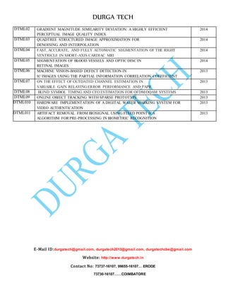 DURGA TECH 
DTML02 GR ADIENT MAGNITUDE SIMILARITY DEVIATION: A HIGHLY EFFICIENT 
PERCEPTUAL IMAGE QUALITY INDEX 
E-Mail ID:durgatech@gmail.com, durgatech2013@gmail.com, durgatechcbe@gmail.com 
Website: http://www.durgatech.in 
Contact No: 73737-16107, 99655-16107… ERODE 
73730-16107……COIMBATORE 
2014 
DTML03 QU ADTREE STRUCTURED IMAGE APPROXIMATION FOR 
DENOISING AND INTERPOLATION 
2014 
DTML04 FAS T, ACCURATE, AND FULLY AUTOMATIC SEGMENTATION OF THE RIGHT 
VENTRICLE IN SHORT-AXIS CARDIAC MRI 
2014 
DTML05 SEG MENTATION OF BLOOD VESSELS AND OPTIC DISC IN 
RETINAL IMAGES 
2014 
DTML06 MA CHINE VISION-BASED DEFECT DETECTION IN 
IC IMAGES USING THE PARTIAL INFORMATION CORRELATION COEFFICIENT 
2013 
DTML07 ON THE EFFECT OF OUTDATED CHANNEL ESTIMATION IN 
VARIABLE GAIN RELAYING:ERROR PERFORMANCE AND PAPR 
2013 
DTML08 BL IND SYMBOL TIMING AND CFO ESTIMATION FOR OFDM/OQAM SYSTEMS 2013 
DTML09 ON LINE OBJECT TRACKING WITH SPARSE PROTOTYPE 2013 
DTML010 HAR DWARE IMPLEMENTATION OF A DIGITAL WATER MARKING SYSTEM FOR 
VIDEO AUTHENTICATION 
2013 
DTML011 ART IFACT REMOVAL FROM BIOSIGNAL USING FIXED POINT ICA 
ALGORITHM FOR PRE-PROCESSING IN BIOMETRIC RECOGNITION 
2013 
