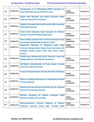 GLOBALSOFT TECHNOLOGIES www.GLOBALSOFTTECHNOLOGIES.ORG 
Mobile: (0) 9666155510 ieeefinalsemprojects@gmail.com 
112 GSTMPE1512 Development of an FPGA-Based SPWM Generator for High Switching Frequency DC/AC Inverter POWER ELECTRONICS 2014/MATLAB 113 GSTMPE1513 Digital DCM Detection and Mixed Conduction Mode Control for Boost PFC Converters. POWER ELECTRONICS 2014/MATLAB 114 GSTMPE1514 Digitally Controlled Switching Converter With Automatic Multimode Switching. POWER ELECTRONICS 2014/MATLAB 115 GSTMPE1515 Direct AC–AC Resonant Boost Converter for Efficient Domestic Induction Heating Applications. POWER ELECTRONICS 2014/MATLAB 116 GSTMPE1516 Direct Voltage Control of DC–DC Boost Converters Using Enumeration-Based Model Predictive Control POWER ELECTRONICS 2014/MATLAB 117 GSTMPE1517 Dissonance Reduction In Polyphonic Audio Using Harmonic Reorganization Single Power-Conversion LED Backlight Driving System With High Power Factor Control POWER ELECTRONICS 2014/MATLAB 118 GSTMPE1518 Double-Input Bidirectional DC/DC Converter Using Cell Voltage Equalizer with Flyback Transformer POWER ELECTRONICS 2014/MATLAB 119 GSTMPE1519 DSP-Based Implementation of Fuzzy Output Tracking Control for a Boost Converter POWER ELECTRONICS 2014/MATLAB 120 GSTMPE1520 Dynamic Characterization of Power Electronic Interfaces POWER ELECTRONICS 2014/MATLAB 121 GSTMPE1521 Effects of Leakage Inductances on Magnetically Coupled Y-Source Network POWER ELECTRONICS 2014/MATLAB 122 GSTMPE1522 Efficient and Cost Effective ZCS Direct AC–AC Resonant Converter for Induction Heating POWER ELECTRONICS 2014/MATLAB 123 GSTMPE1523 Efficient Grounding for Modular Multilevel HVDC Converters (MMC) on the AC Side POWER ELECTRONICS 2014/MATLAB 124 GSTMPE1524 Electromechanical Transient Modeling of Modular Multilevel Converter Based Multi Terminal HVDC POWER ELECTRONICS 2014/MATLAB  