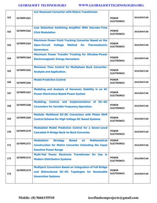 GLOBALSOFT TECHNOLOGIES www.GLOBALSOFTTECHNOLOGIES.ORG 
Mobile: (0) 9666155510 ieeefinalsemprojects@gmail.com 
161 GSTMPE1561 LLC Resonant Converter with Matrix Transformer. POWER ELECTRONICS 2014/MATLAB 162 GSTMPE1562 Low Distortion Switching Amplifier With Discrete-Time Click Modulation POWER ELECTRONICS 2014/MATLAB 163 GSTMPE1563 Maximum Power Point Tracking Converter Based on the Open-Circuit Voltage Method for Thermoelectric Generators POWER ELECTRONICS 2014/MATLAB 164 GSTMPE1564 Maximum Power Transfer Tracking for Ultralow-Power Electromagnetic Energy Harvesters POWER ELECTRONICS 2014/MATLAB 165 GSTMPE1565 Minimum Time Control for Multiphase Buck Converter: Analysis and Application. POWER ELECTRONICS 2014/MATLAB 166 GSTMPE1566 Model Predictive Control POWER ELECTRONICS 2014/MATLAB 167 GSTMPE1567 Modeling and Analysis of Harmonic Stability in an AC Power-Electronics-Based Power System POWER ELECTRONICS 2014/MATLAB 168 GSTMPE1568 Modeling, Control, and Implementation of DC–DC Converters for Variable Frequency Operation. POWER ELECTRONICS 2014/MATLAB 169 GSTMPE1569 Modular Multilevel DC-DC Converters with Phase Shift Control Scheme for High Voltage DC Based Systems POWER ELECTRONICS 2014/MATLAB 170 GSTMPE1570 Modulated Model Predictive Control for a Seven-Level Cascaded H-Bridge Back-to-Back Converter POWER ELECTRONICS 2014/MATLAB 171 GSTMPE1571 Modulation Strategy Based on Mathematical Construction for Matrix Converter Extending the Input Reactive Power Range POWER ELECTRONICS 2014/MATLAB 172 GSTMPE1572 Multi-Fed Power Electronic Transformer for Use in Modern Distribution Systems POWER ELECTRONICS 2014/MATLAB 173 GSTMPE1573 Multiport Converters Based on Integration of Full Bridge and Bidirectional DC–DC Topologies for Renewable Generation Systems POWER ELECTRONICS 2014/MATLAB  