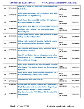 GLOBALSOFT TECHNOLOGIES www.GLOBALSOFTTECHNOLOGIES.ORG 
Mobile: (0) 9666155510 ieeefinalsemprojects@gmail.com 
200 GSTMPE1600 Single ADC Digital PFC Controller Using Pre calculated Duty Cycles. POWER ELECTRONICS 2014/MATLAB 201 GSTMPE1601 Single Power-Conversion AC–DC Converter With High Power Factor and High Efficiency POWER ELECTRONICS 2014/MATLAB 202 GSTMPE1602 Single Power-Conversion LED Backlight Driving System With High Power Factor Control POWER ELECTRONICS 2014/MATLAB 203 GSTMPE1603 Single-Phase High Step-up Converter With Improved Multiplier Cell Suitable for Half-Bridge-Based PV Inverter System POWER ELECTRONICS 2014/MATLAB 204 GSTMPE1604 Sliding- Mode Control- Based Boost Converter for High Voltage-Low Power Applications POWER ELECTRONICS 2014/MATLAB 205 GSTMPE1605 Sliding Mode Control of Cascaded Multilevel Inverter with Multiband Hysteresis Modulation Scheme POWER ELECTRONICS 2014/MATLAB 206 GSTMPE1606 Soft-Switching Bidirectional DC-DC Converter Using a Lossless Active Snubber POWER ELECTRONICS 2014/MATLAB 207 GSTMPE1607 Solar PV and Battery Storage Integration using a New Configuration of a Three-Level NPC Inverter with Advanced Control Strategy POWER ELECTRONICS 2014/MATLAB 208 GSTMPE1608 Space Vector Modulation for Three-Level NPC Converter With Neutral Point Voltage Balance and Switching Loss Reduction POWER ELECTRONICS 2014/MATLAB 209 GSTMPE1609 Space Vector Pulse width Amplitude Modulation for a Buck Boost Voltage Current Source Inverter POWER ELECTRONICS 2014/MATLAB 210 GSTMPE1610 Sparse AC Link Buck Boost Inverter POWER ELECTRONICS 2014/MATLAB 211 GSTMPE1611 Steady-State and Dynamic Input Current Low-Frequency Ripple Evaluation and Reduction in Two-Stage Single- Phase Inverters With Back Current Gain Model POWER ELECTRONICS 2014/MATLAB 212 GSTMPE1612 Step-Down Converter With Efficient ZVS Operation With Load Variation POWER ELECTRONICS 2014/MATLAB  