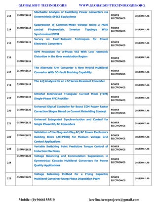 GLOBALSOFT TECHNOLOGIES www.GLOBALSOFTTECHNOLOGIES.ORG 
Mobile: (0) 9666155510 ieeefinalsemprojects@gmail.com 
213 GSTMPE1613 Stochastic Analysis of Switching Power Converters via Deterministic SPICE Equivalents POWER ELECTRONICS 2014/MATLAB 214 GSTMPE1614 Suppression of Common-Mode Voltage Using a Multi central Photovoltaic Inverter Topology With Synchronized PWM POWER ELECTRONICS 2014/MATLAB 215 GSTMPE1615 Survey on Fault-Tolerant Techniques for Power Electronic Converters POWER ELECTRONICS 2014/MATLAB 216 GSTMPE1616 SVM Procedure for n-Phase VSI With Low Harmonic Distortion in the Over modulation Region POWER ELECTRONICS 2014/MATLAB 217 GSTMPE1617 The Alternate Arm Converter A New Hybrid Multilevel Converter With DC-Fault Blocking Capability POWER ELECTRONICS 2014/MATLAB 218 GSTMPE1618 The k-Q Analysis for an LLC Series Resonant Converter POWER ELECTRONICS 2014/MATLAB 219 GSTMPE1619 Ultraflat Interleaved Triangular Current Mode (TCM) Single-Phase PFC Rectifier POWER ELECTRONICS 2014/MATLAB 220 GSTMPE1620 Universal Digital Controller for Boost CCM Power Factor Correction Stages Based on Current Rebuilding Concept POWER ELECTRONICS 2014/MATLAB 221 GSTMPE1621 Universal Integrated Synchronization and Control for Single Phase DC/AC Converters POWER ELECTRONICS 2014/MATLAB 222 GSTMPE1622 Validation of the Plug-and-Play AC/AC Power Electronics Building Block (AC-PEBB) for Medium Voltage Grid Control Applications POWER ELECTRONICS 2014/MATLAB 223 GSTMPE1623 Variable Switching Point Predictive Torque Control of Induction Machines POWER ELECTRONICS 2014/MATLAB 224 GSTMPE1624 Voltage Balancing and Commutation Suppression in Symmetrical Cascade Multilevel Converters for Power Quality Applications POWER ELECTRONICS 2014/MATLAB 225 GSTMPE1625 Voltage Balancing Method for a Flying Capacitor Multilevel Converter Using Phase Disposition PWM POWER ELECTRONICS 2014/MATLAB  