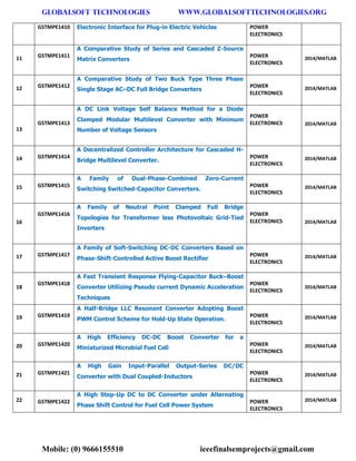 GLOBALSOFT TECHNOLOGIES www.GLOBALSOFTTECHNOLOGIES.ORG 
Mobile: (0) 9666155510 ieeefinalsemprojects@gmail.com 
GSTMPE1410 Electronic Interface for Plug-in Electric Vehicles POWER ELECTRONICS 11 GSTMPE1411 A Comparative Study of Series and Cascaded Z-Source Matrix Converters POWER ELECTRONICS 2014/MATLAB 12 GSTMPE1412 A Comparative Study of Two Buck Type Three Phase Single Stage AC–DC Full Bridge Converters POWER ELECTRONICS 2014/MATLAB 13 GSTMPE1413 A DC Link Voltage Self Balance Method for a Diode Clamped Modular Multilevel Converter with Minimum Number of Voltage Sensors POWER ELECTRONICS 2014/MATLAB 14 GSTMPE1414 A Decentralized Controller Architecture for Cascaded H- Bridge Multilevel Converter. POWER ELECTRONICS 2014/MATLAB 15 GSTMPE1415 A Family of Dual-Phase-Combined Zero-Current Switching Switched-Capacitor Converters. POWER ELECTRONICS 2014/MATLAB 16 GSTMPE1416 A Family of Neutral Point Clamped Full Bridge Topologies for Transformer less Photovoltaic Grid-Tied Inverters POWER ELECTRONICS 2014/MATLAB 17 GSTMPE1417 A Family of Soft-Switching DC-DC Converters Based on Phase-Shift-Controlled Active Boost Rectifier POWER ELECTRONICS 2014/MATLAB 18 GSTMPE1418 A Fast Transient Response Flying-Capacitor Buck–Boost Converter Utilizing Pseudo current Dynamic Acceleration Techniques POWER ELECTRONICS 2014/MATLAB 19 GSTMPE1419 A Half-Bridge LLC Resonant Converter Adopting Boost PWM Control Scheme for Hold-Up State Operation. POWER ELECTRONICS 2014/MATLAB 20 GSTMPE1420 A High Efficiency DC-DC Boost Converter for a Miniaturized Microbial Fuel Cell POWER ELECTRONICS 2014/MATLAB 21 GSTMPE1421 A High Gain Input-Parallel Output-Series DC/DC Converter with Dual Coupled-Inductors POWER ELECTRONICS 2014/MATLAB 22 GSTMPE1422 A High Step-Up DC to DC Converter under Alternating Phase Shift Control for Fuel Cell Power System POWER ELECTRONICS 2014/MATLAB  