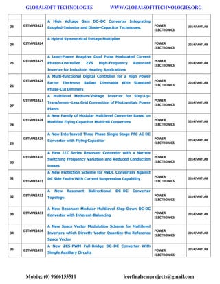 GLOBALSOFT TECHNOLOGIES www.GLOBALSOFTTECHNOLOGIES.ORG 
Mobile: (0) 9666155510 ieeefinalsemprojects@gmail.com 
23 GSTMPE1423 A High Voltage Gain DC–DC Converter Integrating Coupled-Inductor and Diode–Capacitor Techniques. POWER ELECTRONICS 2014/MATLAB 24 GSTMPE1424 A Hybrid Symmetrical Voltage Multiplier POWER ELECTRONICS 2014/MATLAB 25 GSTMPE1425 A Load-Power Adaptive Dual Pulse Modulated Current Phasor-Controlled ZVS High-Frequency Resonant Inverter for Induction Heating Applications POWER ELECTRONICS 2014/MATLAB 26 GSTMPE1426 A Multi-functional Digital Controller for a High Power Factor Electronic Ballast Dimmable With Standard Phase-Cut Dimmers POWER ELECTRONICS 2014/MATLAB 27 GSTMPE1427 A Multilevel Medium-Voltage Inverter for Step-Up- Transformer-Less Grid Connection of Photovoltaic Power Plants POWER ELECTRONICS 2014/MATLAB 28 GSTMPE1428 A New Family of Modular Multilevel Converter Based on Modified Flying Capacitor Multicell Converters POWER ELECTRONICS 2014/MATLAB 29 GSTMPE1429 A New Interleaved Three Phase Single Stage PFC AC DC Converter with Flying Capacitor POWER ELECTRONICS 2014/MATLAB 30 GSTMPE1430 A New LLC Series Resonant Converter with a Narrow Switching Frequency Variation and Reduced Conduction Losses. POWER ELECTRONICS 2014/MATLAB 31 GSTMPE1431 A New Protection Scheme for HVDC Converters Against DC Side Faults With Current Suppression Capability POWER ELECTRONICS 2014/MATLAB 32 GSTMPE1432 A New Resonant Bidirectional DC–DC Converter Topology. POWER ELECTRONICS 2014/MATLAB 33 GSTMPE1433 A New Resonant Modular Multilevel Step-Down DC-DC Converter with Inherent-Balancing POWER ELECTRONICS 2014/MATLAB 34 GSTMPE1434 A New Space Vector Modulation Scheme for Multilevel Inverters which Directly Vector Quantize the Reference Space Vector POWER ELECTRONICS 2014/MATLAB 35 GSTMPE1435 A New ZCS-PWM Full-Bridge DC–DC Converter With Simple Auxiliary Circuits POWER ELECTRONICS 2014/MATLAB  