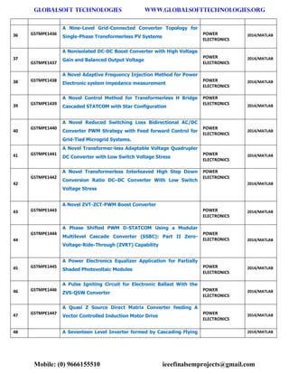 GLOBALSOFT TECHNOLOGIES www.GLOBALSOFTTECHNOLOGIES.ORG 
Mobile: (0) 9666155510 ieeefinalsemprojects@gmail.com 
36 GSTMPE1436 A Nine-Level Grid-Connected Converter Topology for Single-Phase Transformerless PV Systems POWER ELECTRONICS 2014/MATLAB 37 GSTMPE1437 A Nonisolated DC-DC Boost Converter with High Voltage Gain and Balanced Output Voltage POWER ELECTRONICS 2014/MATLAB 38 GSTMPE1438 A Novel Adaptive Frequency Injection Method for Power Electronic system impedance measurement POWER ELECTRONICS 2014/MATLAB 39 GSTMPE1439 A Novel Control Method for Transformerless H Bridge Cascaded STATCOM with Star Configuration POWER ELECTRONICS 2014/MATLAB 40 GSTMPE1440 A Novel Reduced Switching Loss Bidirectional AC/DC Converter PWM Strategy with Feed forward Control for Grid-Tied Microgrid Systems. POWER ELECTRONICS 2014/MATLAB 41 GSTMPE1441 A Novel Transformer-less Adaptable Voltage Quadrupler DC Converter with Low Switch Voltage Stress POWER ELECTRONICS 2014/MATLAB 42 GSTMPE1442 A Novel Transformerless Interleaved High Step Down Conversion Ratio DC–DC Converter With Low Switch Voltage Stress POWER ELECTRONICS 2014/MATLAB 43 GSTMPE1443 A Novel ZVT-ZCT-PWM Boost Converter POWER ELECTRONICS 2014/MATLAB 44 GSTMPE1444 A Phase Shifted PWM D-STATCOM Using a Modular Multilevel Cascade Converter (SSBC): Part II Zero- Voltage-Ride-Through (ZVRT) Capability POWER ELECTRONICS 2014/MATLAB 45 GSTMPE1445 A Power Electronics Equalizer Application for Partially Shaded Photovoltaic Modules POWER ELECTRONICS 2014/MATLAB 46 GSTMPE1446 A Pulse Igniting Circuit for Electronic Ballast With the ZVS-QSW Converter POWER ELECTRONICS 2014/MATLAB 47 GSTMPE1447 A Quasi Z Source Direct Matrix Converter feeding A Vector Controlled Induction Motor Drive POWER ELECTRONICS 2014/MATLAB 48 A Seventeen Level Inverter formed by Cascading Flying 2014/MATLAB  