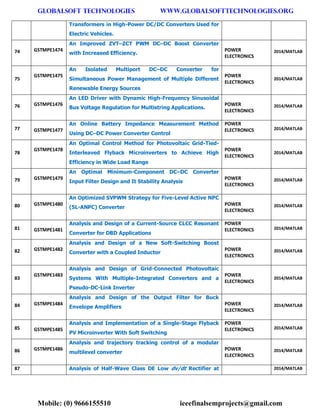 GLOBALSOFT TECHNOLOGIES www.GLOBALSOFTTECHNOLOGIES.ORG 
Mobile: (0) 9666155510 ieeefinalsemprojects@gmail.com 
Transformers in High-Power DC/DC Converters Used for Electric Vehicles. 74 GSTMPE1474 An Improved ZVT–ZCT PWM DC–DC Boost Converter with Increased Efficiency. POWER ELECTRONICS 2014/MATLAB 75 GSTMPE1475 An Isolated Multiport DC–DC Converter for Simultaneous Power Management of Multiple Different Renewable Energy Sources POWER ELECTRONICS 2014/MATLAB 76 GSTMPE1476 An LED Driver with Dynamic High-Frequency Sinusoidal Bus Voltage Regulation for Multistring Applications. POWER ELECTRONICS 2014/MATLAB 77 GSTMPE1477 An Online Battery Impedance Measurement Method Using DC–DC Power Converter Control POWER ELECTRONICS 2014/MATLAB 78 GSTMPE1478 An Optimal Control Method for Photovoltaic Grid-Tied- Interleaved Flyback Microinverters to Achieve High Efficiency in Wide Load Range POWER ELECTRONICS 2014/MATLAB 79 GSTMPE1479 An Optimal Minimum-Component DC–DC Converter Input Filter Design and It Stability Analysis POWER ELECTRONICS 2014/MATLAB 80 GSTMPE1480 An Optimized SVPWM Strategy for Five-Level Active NPC (5L-ANPC) Converter POWER ELECTRONICS 2014/MATLAB 81 GSTMPE1481 Analysis and Design of a Current-Source CLCC Resonant Converter for DBD Applications POWER ELECTRONICS 2014/MATLAB 82 GSTMPE1482 Analysis and Design of a New Soft-Switching Boost Converter with a Coupled Inductor POWER ELECTRONICS 2014/MATLAB 83 GSTMPE1483 Analysis and Design of Grid-Connected Photovoltaic Systems With Multiple-Integrated Converters and a Pseudo-DC-Link Inverter POWER ELECTRONICS 2014/MATLAB 84 GSTMPE1484 Analysis and Design of the Output Filter for Buck Envelope Amplifiers POWER ELECTRONICS 2014/MATLAB 85 GSTMPE1485 Analysis and Implementation of a Single-Stage Flyback PV Microinverter With Soft Switching POWER ELECTRONICS 2014/MATLAB 86 GSTMPE1486 Analysis and trajectory tracking control of a modular multilevel converter POWER ELECTRONICS 2014/MATLAB 87 Analysis of Half-Wave Class DE Low dv/dt Rectifier at 2014/MATLAB  