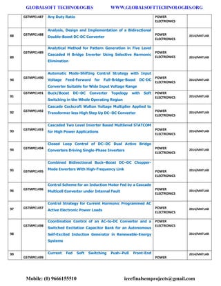 GLOBALSOFT TECHNOLOGIES www.GLOBALSOFTTECHNOLOGIES.ORG 
Mobile: (0) 9666155510 ieeefinalsemprojects@gmail.com 
GSTMPE1487 Any Duty Ratio POWER ELECTRONICS 88 GSTMPE1488 Analysis, Design and Implementation of a Bidirectional Double-Boost DC-DC Converter POWER ELECTRONICS 2014/MATLAB 89 GSTMPE1489 Analytical Method for Pattern Generation in Five Level Cascaded H Bridge Inverter Using Selective Harmonic Elimination POWER ELECTRONICS 2014/MATLAB 90 GSTMPE1490 Automatic Mode-Shifting Control Strategy with Input Voltage Feed-Forward for Full-Bridge-Boost DC-DC Converter Suitable for Wide Input Voltage Range POWER ELECTRONICS 2014/MATLAB 91 GSTMPE1491 Buck/Boost DC–DC Converter Topology with Soft Switching in the Whole Operating Region POWER ELECTRONICS 2014/MATLAB 92 GSTMPE1492 Cascade Cockcroft Walton Voltage Multiplier Applied to Transformer less High Step Up DC–DC Converter POWER ELECTRONICS 2014/MATLAB 93 GSTMPE1493 Cascaded Two Level Inverter Based Multilevel STATCOM for High Power Applications POWER ELECTRONICS 2014/MATLAB 94 GSTMPE1494 Closed Loop Control of DC–DC Dual Active Bridge Converters Driving Single-Phase Inverters POWER ELECTRONICS 2014/MATLAB 95 GSTMPE1495 Combined Bidirectional Buck–Boost DC–DC Chopper- Mode Inverters With High-Frequency Link POWER ELECTRONICS 2014/MATLAB 96 GSTMPE1496 Control Scheme for an Induction Motor Fed by a Cascade Multicell Converter under Internal Fault POWER ELECTRONICS 2014/MATLAB 97 GSTMPE1497 Control Strategy for Current Harmonic Programmed AC Active Electronic Power Loads POWER ELECTRONICS 2014/MATLAB 98 GSTMPE1498 Coordination Control of an AC-to-DC Converter and a Switched Excitation Capacitor Bank for an Autonomous Self-Excited Induction Generator in Renewable-Energy Systems POWER ELECTRONICS 2014/MATLAB 99 GSTMPE1499 Current Fed Soft Switching Push–Pull Front-End POWER 2014/MATLAB  