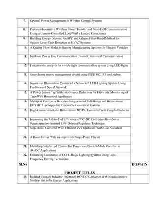 7. Optimal Power Management in Wireless Control Systems
8. Distance-Insensitive Wireless Power Transfer and Near-Field Communication
Using a Current-Controlled Loop With a Loaded Capacitance
9. Building Energy Doctors: An SPC and Kalman Filter-Based Method for
System-Level Fault Detection in HVAC Systems
10. A Quality Flow Model in Battery Manufacturing Systems for Electric Vehicles
11. In-Home Power Line Communication Channel: Statistical Characterization
12. Fundamental analysis for visible-light communication system using LED lights
13. Smart home energy management system using IEEE 802.15.4 and zigbee
14. Sensorless Illumination Control of a Networked LED-Lighting System Using
Feedforward Neural Network
15. A Power Sensor Tag With Interference Reduction for Electricity Monitoring of
Two-Wire Household Appliances
16. Multiport Converters Based on Integration of Full-Bridge and Bidirectional
DCYDC Topologies for Renewable Generation Systems
17. High-Conversion-Ratio Bidirectional DC-DC Converter With Coupled Inductor
18. Improving the End-to-End Efficiency of DC-DC Converters Based on a
Supercapacitor-Assisted Low-Dropout Regulator Technique
19. Step-Down Converter With Efficient ZVS Operation With Load Variation
20. A Boost Driver With an Improved Charge-Pump Circuit .
21. Multiloop Interleaved Control for Three-Level Switch-Mode Rectifier in
AC/DC Applications
22. Enhancing Luminance of CCFL-Based Lighting Systems Using Low-
Frequency Driving Techniques
Sl.No
PROJECT TITLES
DOMAIN
23. Isolated Coupled-Inductor-Integrated DCYDC Converter With Nondissipative
Snubber for Solar Energy Applications
 