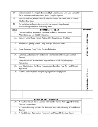 19. Implementation of a High-Efficiency, High-Lifetime, and Low-Cost Converter
for an Autonomous Photovoltaic Water Pumping System
20. Noncontact Hand Motion Classification Technique for Application to Human
Machine Interfaces
21. Driver fatigue and drowsiness monitoring system with embedded
electrocardiogram sensor on steering wheel
Sl.No PROJECT TITLES DOMAIN
22. Continuous Head Movement Estimator for Driver Assistance: Issues,
Algorithms, and On-Road Evaluations.
EMBEDDED–IEEE2014EMBEDDED–IEEE2014
23. Sensor Fusion-Based Vacant Parking Slot Detection and Tracking
24. Automatic Lighting System Using Multiple Robotic Lamps
25. Fraud Detection From Taxis’ Driving Behaviors
26. Dynamic Authentication with Sensory Information for the Access Control
Systems
27. Image-Based and Sensor-Based Approaches to Arabic Sign Language
Recognition
28. User Identification for Home Entertainment Based on Free-Air Hand Motion
Signatures
29. sEditor: A Prototype for a Sign Language Interfacing System
GESTURE RECOGNITION
30. A Machine Vision-Based Gestural Interface for People With Upper Extremity
Physical Impairments
31. A Gesture Learning Interface for Simulated Robot Path Shaping With a Human
Teacher
32. A Hand Gesture Recognition Framework and Wearable Gesture-Based
 