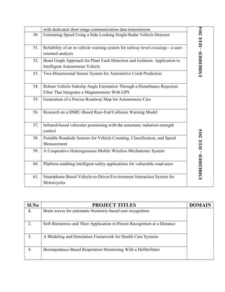 with dedicated short range communication data transmission
EMBEDDED–IEEE2014EMBEDDED–IEEE2014
50. Estimating Speed Using a Side-Looking Single-Radar Vehicle Detector
51. Reliability of an in-vehicle warning system for railway level crossings - a user-
oriented analysis
52. Bond Graph Approach for Plant Fault Detection and Isolation: Application to
Intelligent Autonomous Vehicle
53. Two-Dimensional Sensor System for Automotive Crash Prediction
54. Robust Vehicle Sideslip Angle Estimation Through a Disturbance Rejection
Filter That Integrates a Magnetometer With GPS
55. Generation of a Precise Roadway Map for Autonomous Cars
56. Research on a DSRC-Based Rear-End Collision Warning Model
57. Infrared-based vehicular positioning with the automatic radiation-strength
control
58. Portable Roadside Sensors for Vehicle Counting, Classification, and Speed
Measurement
59. A Cooperative Heterogeneous Mobile Wireless Mechatronic System
60. Platform enabling intelligent safety applications for vulnerable road users
61. Smartphone-Based Vehicle-to-Driver/Environment Interaction System for
Motorcycles
Sl.No PROJECT TITLES DOMAIN
1. Brain waves for automatic biometric-based user recognition
2. Soft Biometrics and Their Application in Person Recognition at a Distance
3. A Modeling and Simulation Framework for Health Care Systems
4. Bioimpedance-Based Respiration Monitoring With a Defibrillator
 