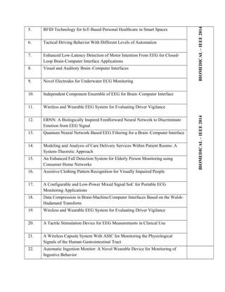 BIOMEDICAL–IEEE2014BIOMEDICAL–IEEE2014
5. RFID Technology for IoT-Based Personal Healthcare in Smart Spaces
6. Tactical Driving Behavior With Different Levels of Automation
7. Enhanced Low-Latency Detection of Motor Intention From EEG for Closed-
Loop Brain-Computer Interface Applications
8. Visual and Auditory Brain–Computer Interfaces
9. Novel Electrodes for Underwater ECG Monitoring
10. Independent Component Ensemble of EEG for Brain–Computer Interface
11. Wireless and Wearable EEG System for Evaluating Driver Vigilance
12. ERNN: A Biologically Inspired Feedforward Neural Network to Discriminate
Emotion from EEG Signal
13. Quantum Neural Network-Based EEG Filtering for a Brain–Computer Interface
14. Modeling and Analysis of Care Delivery Services Within Patient Rooms: A
System-Theoretic Approach
15. An Enhanced Fall Detection System for Elderly Person Monitoring using
Consumer Home Networks
16. Assistive Clothing Pattern Recognition for Visually Impaired People
17. A Configurable and Low-Power Mixed Signal SoC for Portable ECG
Monitoring Applications
18. Data Compression in Brain-Machine/Computer Interfaces Based on the Walsh–
Hadamard Transform
19. Wireless and Wearable EEG System for Evaluating Driver Vigilance
20. A Tactile Stimulation Device for EEG Measurements in Clinical Use
21. A Wireless Capsule System With ASIC for Monitoring the Physiological
Signals of the Human Gastrointestinal Tract
22. Automatic Ingestion Monitor: A Novel Wearable Device for Monitoring of
Ingestive Behavior
 