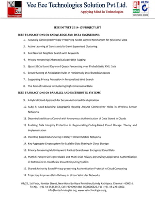 #8/25, 1st Floor, Kambar Street, Near Hotel Le Royal Meridien,Guindy Kathipara, Chennai - 600016.
Tel.No. : +91-44-65253457, Cell : 9790904480, 9600006626, Fax : +91-44-22310862.
info@vetechnologies.org, www.vetechnologies.org,
IEEE DOTNET 2014-15 PROJECT LIST
IEEE TRANSACTIONS ON KNOWLEDGE AND DATA ENGINEERING
1. Accuracy-Constrained Privacy-Preserving Access Control Mechanism for Relational Data
2. Active Learning of Constraints for Semi-Supervised Clustering
3. Fast Nearest Neighbor Search with Keywords
4. Privacy-Preserving Enhanced Collaborative Tagging
5. Quasi-SLCA Based Keyword Query Processing over Probabilistic XML Data
6. Secure Mining of Association Rules in Horizontally Distributed Databases
7. Supporting Privacy Protection in Personalized Web Search
8. The Role of Hubness in Clustering High-Dimensional Data
IEEE TRANSACTIONS ON PARALLEL AND DISTRIBUTED SYSTEMS
9. A Hybrid Cloud Approach for Secure Authorized De duplication
10. ALBA-R: Load-Balancing Geographic Routing Around Connectivity Holes in Wireless Sensor
Networks
11. Decentralized Access Control with Anonymous Authentication of Data Stored in Clouds
12. Enabling Data Integrity Protection in Regenerating-Coding-Based Cloud Storage: Theory and
Implementation
13. Incentive Based Data Sharing in Delay Tolerant Mobile Networks
14. Key-Aggregate Cryptosystem for Scalable Data Sharing in Cloud Storage
15. Privacy-Preserving Multi-Keyword Ranked Search over Encrypted Cloud Data
16. PSMPA: Patient Self-controllable and Multi-level Privacy-preserving Cooperative Authentication
in Distributed m-Healthcare Cloud Computing System
17. Shared Authority Based Privacy-preserving Authentication Protocol in Cloud Computing
18. Trajectory Improves Data Delivery in Urban Vehicular Networks
 