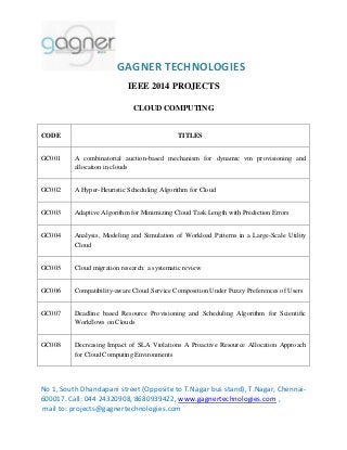 GAGNER TECHNOLOGIES
No 1, South Dhandapani street (Opposite to T.Nagar bus stand), T.Nagar, Chennai-
600017. Call: 044 24320908, 8680939422, www.gagnertechnologies.com ,
mail to: projects@gagnertechnologies.com
IEEE 2014 PROJECTS
CLOUD COMPUTING
CODE TITLES
GC001 A combinatorial auction-based mechanism for dynamic vm provisioning and
allocation in clouds
GC002 A Hyper-Heuristic Scheduling Algorithm for Cloud
GC003 Adaptive Algorithm for Minimizing Cloud Task Length with Prediction Errors
GC004 Analysis, Modeling and Simulation of Workload Patterns in a Large-Scale Utility
Cloud
GC005 Cloud migration research: a systematic review
GC006 Compatibility-aware Cloud Service Composition Under Fuzzy Preferences of Users
GC007 Deadline based Resource Provisioning and Scheduling Algorithm for Scientific
Workflows on Clouds
GC008 Decreasing Impact of SLA Violations A Proactive Resource Allocation Approach
for Cloud Computing Environments
 