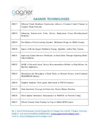 GAGNER TECHNOLOGIES 
GDS17 Efficient Virtual Backbone Construction without a Common Control Channel in 
Cognitive Radio Networks 
GDS18 Enhancing Internet-scale Video Service Deployment Using Microblog-based 
Prediction 
GDS19 Free Market of Crowd sourcing Incentive Mechanism Design for Mobile Sensing 
GDS20 Impact of Brooks-Iyengar Distributed Sensing Algorithm on Real Time Systems 
GDS21 Improving Update-Intensive Workloads on Flash Disks Through Exploiting Multi- 
Chip Parallelism 
GDS22 KASR A Keyword-Aware Service Recommendation Method on Map Reduce for 
Big Data Application 
GDS23 Maximizing the Throughput of Hash Tables in Network Devices with Combined 
SRAMDRAM Memory 
GDS24 Neighbor Similarity Trust against Sybil Attack in P2P E-Commerce 
GDS25 Omni directional Coverage for Device-free Passive Human Detection 
GDS26 Order-Optimal Information Dissemination in MANETs via Network Coding 
GDS27 OTrack Towards Order Tracking for Tags in Mobile RFID System 
No 1, South Dhandapani street (Opposite to T.Nagar bus stand), T.Nagar, Chennai- 
600017. Call: 044 24320908, 8680939422, www.gagnertechnologies.com , 
mail to: projects@gagnertechnologies.com 
 