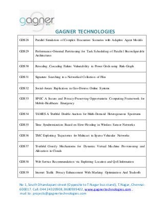 GAGNER TECHNOLOGIES 
GDS28 Parallel Simulation of Complex Evacuation Scenarios with Adaptive Agent Models 
GDS29 Performance-Oriented Partitioning for Task Scheduling of Parallel Reconfigurable 
Architectures 
GDS30 Revealing Cascading Failure Vulnerability in Power Grids using Risk-Graph 
GDS31 Signature Searching in a Networked Collection of Files 
GDS32 Social-Aware Replication in Geo-Diverse Online Systems 
GDS33 SPOC A Secure and Privacy-Preserving Opportunistic Computing Framework for 
Mobile-Healthcare Emergency 
GDS34 TAMES A Truthful Double Auction for Multi-Demand Heterogeneous Spectrums 
GDS35 Time Synchronization Based on Slow-Flooding in Wireless Sensor Networks 
GDS36 TMC Exploiting Trajectories for Multicast in Sparse Vehicular Networks 
GDS37 Truthful Greedy Mechanisms for Dynamic Virtual Machine Provisioning and 
Allocation in Clouds 
GDS38 Web Service Recommendation via Exploiting Location and QoS Information 
GDS39 Internet Traffic Privacy Enhancement With Masking: Optimization And Tradeoffs 
No 1, South Dhandapani street (Opposite to T.Nagar bus stand), T.Nagar, Chennai- 
600017. Call: 044 24320908, 8680939422, www.gagnertechnologies.com , 
mail to: projects@gagnertechnologies.com 
 