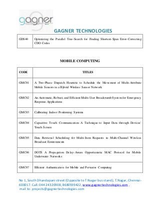GAGNER TECHNOLOGIES 
GDS40 Optimizing the Parallel Tree-Search for Finding Shortest-Span Error-Correcting 
CDO Codes 
MOBILE COMPUTING 
CODE TITLES 
GMC01 A Two-Phase Dispatch Heuristic to Schedule the Movement of Multi-Attribute 
Mobile Sensors in a Hybrid Wireless Sensor Network 
GMC02 An Automatic, Robust, and Efficient Multi-User Breadcrumb System for Emergency 
Response Applications 
GMC03 Calibrating Indoor Positioning Systems 
GMC04 Capacitive Touch Communication A Technique to Input Data through Devices' 
Touch Screen 
GMC05 Data Retrieval Scheduling for Multi-Item Requests in Multi-Channel Wireless 
Broadcast Environments 
GMC06 DOTS A Propagation Delay-Aware Opportunistic MAC Protocol for Mobile 
Underwater Networks 
GMC07 Efficient Authentication for Mobile and Pervasive Computing 
No 1, South Dhandapani street (Opposite to T.Nagar bus stand), T.Nagar, Chennai- 
600017. Call: 044 24320908, 8680939422, www.gagnertechnologies.com , 
mail to: projects@gagnertechnologies.com 
 