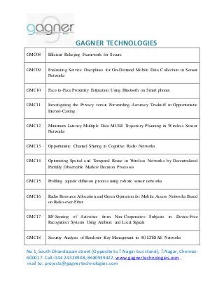GAGNER TECHNOLOGIES 
GMC08 Efficient Rekeying Framework for Secure 
GMC09 Evaluating Service Disciplines for On-Demand Mobile Data Collection in Sensor 
Networks 
GMC10 Face-to-Face Proximity Estimation Using Bluetooth on Smart phones 
GMC11 Investigating the Privacy versus Forwarding Accuracy Tradeoff in Opportunistic 
Interest-Casting 
GMC12 Minimum Latency Multiple Data MULE Trajectory Planning in Wireless Sensor 
Networks 
GMC13 Opportunistic Channel Sharing in Cognitive Radio Networks 
GMC14 Optimizing Spatial and Temporal Reuse in Wireless Networks by Decentralized 
Partially Observable Markov Decision Processes 
GMC15 Profiling aquatic diffusion process using robotic sensor networks 
GMC16 Radio Resource Allocation and Green Operation for Mobile Access Networks Based 
on Radio-over-Fiber 
GMC17 RF-Sensing of Activities from Non-Cooperative Subjects in Device-Free 
Recognition Systems Using Ambient and Local Signals 
GMC18 Security Analysis of Handover Key Management in 4G LTESAE Networks 
No 1, South Dhandapani street (Opposite to T.Nagar bus stand), T.Nagar, Chennai- 
600017. Call: 044 24320908, 8680939422, www.gagnertechnologies.com , 
mail to: projects@gagnertechnologies.com 
 