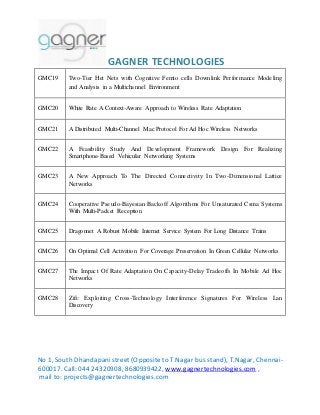 GAGNER TECHNOLOGIES 
GMC19 Two-Tier Het Nets with Cognitive Femto cells Downlink Performance Modeling 
and Analysis in a Multichannel Environment 
GMC20 White Rate A Context-Aware Approach to Wireless Rate Adaptation 
GMC21 A Distributed Multi-Channel Mac Protocol For Ad Hoc Wireless Networks 
GMC22 A Feasibility Study And Development Framework Design For Realizing 
Smartphone-Based Vehicular Networking Systems 
GMC23 A New Approach To The Directed Connectivity In Two-Dimensional Lattice 
Networks 
GMC24 Cooperative Pseudo-Bayesian Backoff Algorithms For Unsaturated Csma Systems 
With Multi-Packet Reception 
GMC25 Dragonnet A Robust Mobile Internet Service System For Long Distance Trains 
GMC26 On Optimal Cell Activation For Coverage Preservation In Green Cellular Networks 
GMC27 The Impact Of Rate Adaptation On Capacity-Delay Tradeoffs In Mobile Ad Hoc 
Networks 
GMC28 Zifi: Exploiting Cross-Technology Interference Signatures For Wireless Lan 
Discovery 
No 1, South Dhandapani street (Opposite to T.Nagar bus stand), T.Nagar, Chennai- 
600017. Call: 044 24320908, 8680939422, www.gagnertechnologies.com , 
mail to: projects@gagnertechnologies.com 
 