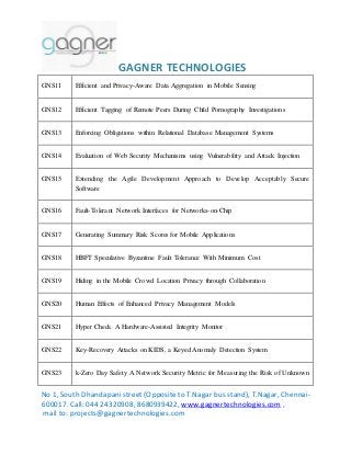 GAGNER TECHNOLOGIES 
GNS11 Efficient and Privacy-Aware Data Aggregation in Mobile Sensing 
GNS12 Efficient Tagging of Remote Peers During Child Pornography Investigations 
GNS13 Enforcing Obligations within Relational Database Management Systems 
GNS14 Evaluation of Web Security Mechanisms using Vulnerability and Attack Injection 
GNS15 Extending the Agile Development Approach to Develop Acceptably Secure 
Software 
GNS16 Fault-Tolerant Network Interfaces for Networks-on-Chip 
GNS17 Generating Summary Risk Scores for Mobile Applications 
GNS18 HBFT Speculative Byzantine Fault Tolerance With Minimum Cost 
GNS19 Hiding in the Mobile Crowd Location Privacy through Collaboration 
GNS20 Human Effects of Enhanced Privacy Management Models 
GNS21 Hyper Check A Hardware-Assisted Integrity Monitor 
GNS22 Key-Recovery Attacks on KIDS, a Keyed Anomaly Detection System 
GNS23 k-Zero Day Safety A Network Security Metric for Measuring the Risk of Unknown 
No 1, South Dhandapani street (Opposite to T.Nagar bus stand), T.Nagar, Chennai- 
600017. Call: 044 24320908, 8680939422, www.gagnertechnologies.com , 
mail to: projects@gagnertechnologies.com 
 