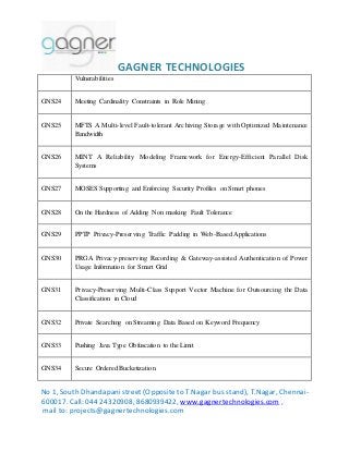 GAGNER TECHNOLOGIES 
Vulnerabilities 
GNS24 Meeting Cardinality Constraints in Role Mining 
GNS25 MFTS A Multi- level Fault-tolerant Archiving Storage with Optimized Maintenance 
Bandwidth 
GNS26 MINT A Reliability Modeling Framework for Energy-Efficient Parallel Disk 
Systems 
GNS27 MOSES Supporting and Enforcing Security Profiles on Smart phones 
GNS28 On the Hardness of Adding Non masking Fault Tolerance 
GNS29 PPTP Privacy-Preserving Traffic Padding in Web-Based Applications 
GNS30 PRGA Privacy-preserving Recording & Gateway-assisted Authentication of Power 
Usage Information for Smart Grid 
GNS31 Privacy-Preserving Multi-Class Support Vector Machine for Outsourcing the Data 
Classification in Cloud 
GNS32 Private Searching on Streaming Data Based on Keyword Frequency 
GNS33 Pushing Java Type Obfuscation to the Limit 
GNS34 Secure Ordered Bucketization 
No 1, South Dhandapani street (Opposite to T.Nagar bus stand), T.Nagar, Chennai- 
600017. Call: 044 24320908, 8680939422, www.gagnertechnologies.com , 
mail to: projects@gagnertechnologies.com 
 
