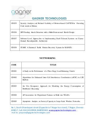 GAGNER TECHNOLOGIES 
GNS35 Security Analysis and Related Usability of Motion-based CAPTCHAs Decoding 
Code words in Motion 
GNS36 SIP Flooding Attack Detection with a Multi-Dimensional Sketch Design 
GNS37 Software-Level Approaches to Implementing Fault-Tolerant Systems on Coarse- 
Grained Reconfigurable Architecture 
GNS38 STARS A Statistical Traffic Pattern Discovery System for MANETs 
NETWORKING 
CODE TITLES 
GN001 A Study on the Performance of a Three-Stage Load-Balancing Switch 
GN002 Algorithms for Enhanced Inter-Cell Interference Coordination (eICIC) in LTE 
HetNets 
GN003 An Urn Occupancy Approach for Modeling the Energy Consumption of 
Distributed Beaconing 
GN004 AP Association for Proportional Fairness in Multi rate WLANs 
GN005 Asymptotic Analysis on Secrecy Capacity in Large-Scale Wireless Networks 
No 1, South Dhandapani street (Opposite to T.Nagar bus stand), T.Nagar, Chennai- 
600017. Call: 044 24320908, 8680939422, www.gagnertechnologies.com , 
mail to: projects@gagnertechnologies.com 
 