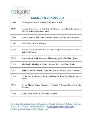 GAGNER TECHNOLOGIES 
GN006 Fast Regular Expression Matching Using Small TCAM 
GN007 Graceful Convergence in Link-State IP Networks A Lightweight Algorithm 
Ensuring Minimal Operational Impact 
GN008 Green Networking With Packet Processing Engines Modeling and Optimization 
GN009 ISP-Friendly Live P2P Streaming 
GN010 Joint Routing and Medium Access Control in Fixed Random Access Wireless 
Multi hop Networks 
GN011 Learning-Based Uplink Interference Management in 4G LTE Cellular Systems 
GN012 Max-Weight Scheduling in Queuing Networks with Heavy-Tailed Traffic 
GN013 Multipath Wireless Network Coding An Augmented Potential Game Perspective 
GN014 On Sample-Path Optimal Dynamic Scheduling for Sum-Queue Minimization in 
Forests 
GN015 On the Multiple Uncast Capacity of 3-Source, 3-Terminal Directed Acyclic 
Networks 
GN016 Optimal Wave banding in WDM Ring Networks 
No 1, South Dhandapani street (Opposite to T.Nagar bus stand), T.Nagar, Chennai- 
600017. Call: 044 24320908, 8680939422, www.gagnertechnologies.com , 
mail to: projects@gagnertechnologies.com 
 