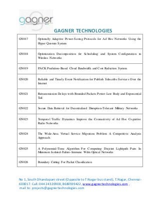 GAGNER TECHNOLOGIES 
GN017 Optimally Adaptive Power-Saving Protocols for Ad Hoc Networks Using the 
Hyper Quorum System 
GN018 Optimization Decomposition for Scheduling and System Configuration in 
Wireless Networks 
GN019 PACK Prediction-Based Cloud Bandwidth and Cost Reduction System 
GN020 Reliable and Timely Event Notification for Publish Subscribe Services Over the 
Internet 
GN021 Retransmission Delays with Bounded Packets Power-Law Body and Exponential 
Tail 
GN022 Secure Data Retrieval for Decentralized Disruption-Tolerant Military Networks 
GN023 Temporal Traffic Dynamics Improve the Connectivity of Ad Hoc Cognitive 
Radio Networks 
GN024 The Wide-Area Virtual Service Migration Problem A Competitive Analysis 
Approach 
GN025 A Polynomial-Time Algorithm For Computing Disjoint Lightpath Pairs In 
Minimum Isolated-Failure-Immune Wdm Optical Networks 
GN026 Boundary Cutting For Packet Classification 
No 1, South Dhandapani street (Opposite to T.Nagar bus stand), T.Nagar, Chennai- 
600017. Call: 044 24320908, 8680939422, www.gagnertechnologies.com , 
mail to: projects@gagnertechnologies.com 
 