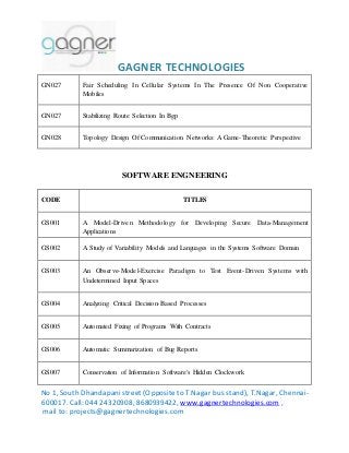 GAGNER TECHNOLOGIES 
GN027 Fair Scheduling In Cellular Systems In The Presence Of Non Cooperative 
Mobiles 
GN027 Stabilizing Route Selection In Bgp 
GN028 Topology Design Of Communication Networks: A Game-Theoretic Perspective 
SOFTWARE ENGNEERING 
CODE TITLES 
GS001 A Model-Driven Methodology for Developing Secure Data-Management 
Applications 
GS002 A Study of Variability Models and Languages in the Systems Software Domain 
GS003 An Observe-Model-Exercise Paradigm to Test Event-Driven Systems with 
Undetermined Input Spaces 
GS004 Analyzing Critical Decision-Based Processes 
GS005 Automated Fixing of Programs With Contracts 
GS006 Automatic Summarization of Bug Reports 
GS007 Conservation of Information Software's Hidden Clockwork 
No 1, South Dhandapani street (Opposite to T.Nagar bus stand), T.Nagar, Chennai- 
600017. Call: 044 24320908, 8680939422, www.gagnertechnologies.com , 
mail to: projects@gagnertechnologies.com 
 
