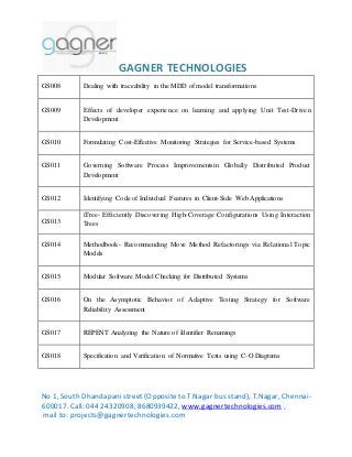 GAGNER TECHNOLOGIES 
GS008 Dealing with traceability in the MDD of model transformations 
GS009 Effects of developer experience on learning and applying Unit Test-Driven 
Development 
GS010 Formulating Cost-Effective Monitoring Strategies for Service-based Systems 
GS011 Governing Software Process Improvementsin Globally Distributed Product 
Development 
GS012 Identifying Code of Individual Features in Client-Side Web Applications 
GS013 
iTree- Efficiently Discovering High-Coverage Configurations Using Interaction 
Trees 
GS014 Methodbook- Recommending Move Method Refactorings via Relational Topic 
Models 
GS015 Modular Software Model Checking for Distributed Systems 
GS016 On the Asymptotic Behavior of Adaptive Testing Strategy for Software 
Reliability Assessment 
GS017 REPENT Analyzing the Nature of Identifier Renamings 
GS018 Specification and Verification of Normative Texts using C-O Diagrams 
No 1, South Dhandapani street (Opposite to T.Nagar bus stand), T.Nagar, Chennai- 
600017. Call: 044 24320908, 8680939422, www.gagnertechnologies.com , 
mail to: projects@gagnertechnologies.com 
 